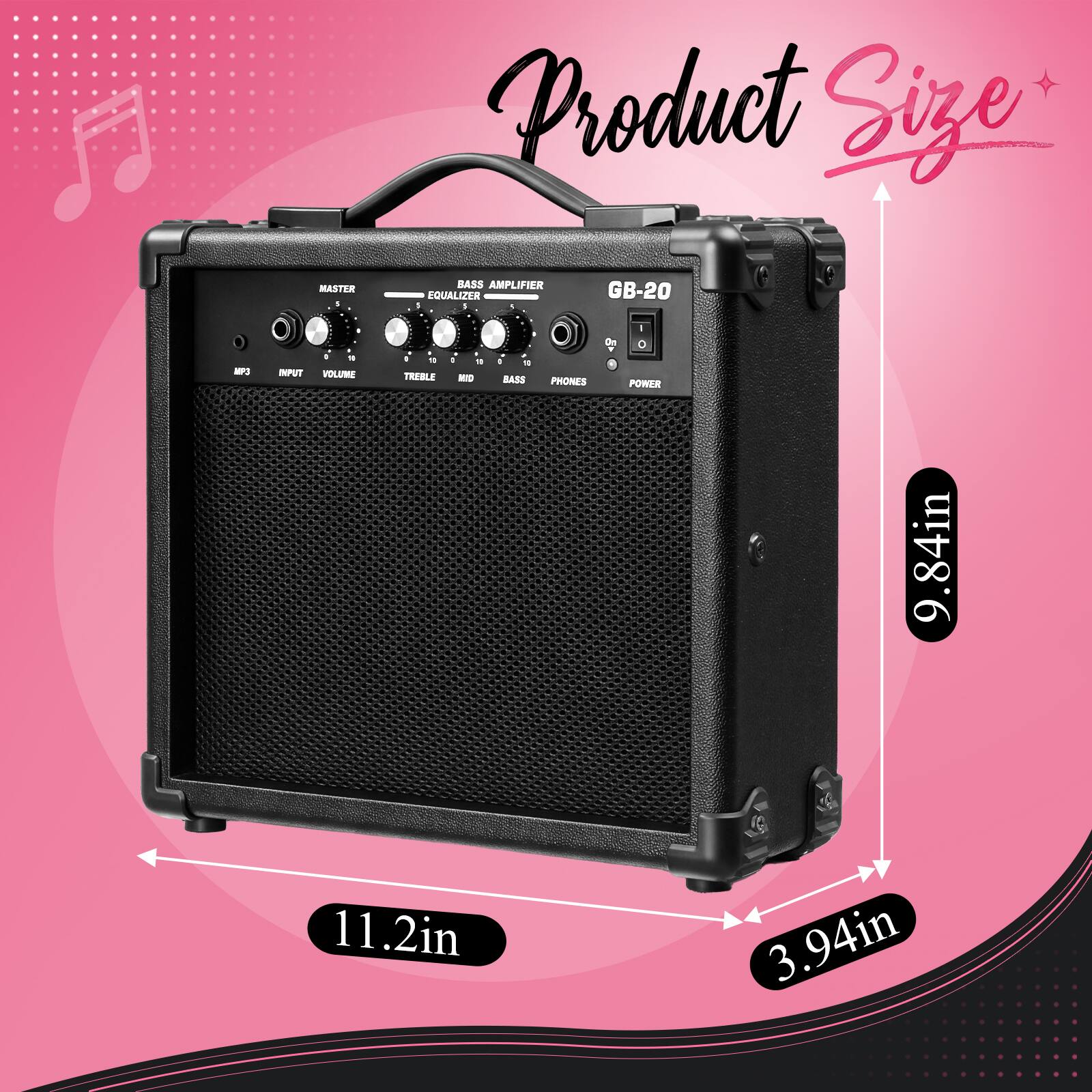 Product Size

MASTER
BASS AMPLIFIER EQUALIZER
GB-20
MP3
INPUT
VOLUME
TREBLE
MID
BASS
PHONES
POWER

9.84in
11.2in
3.94in