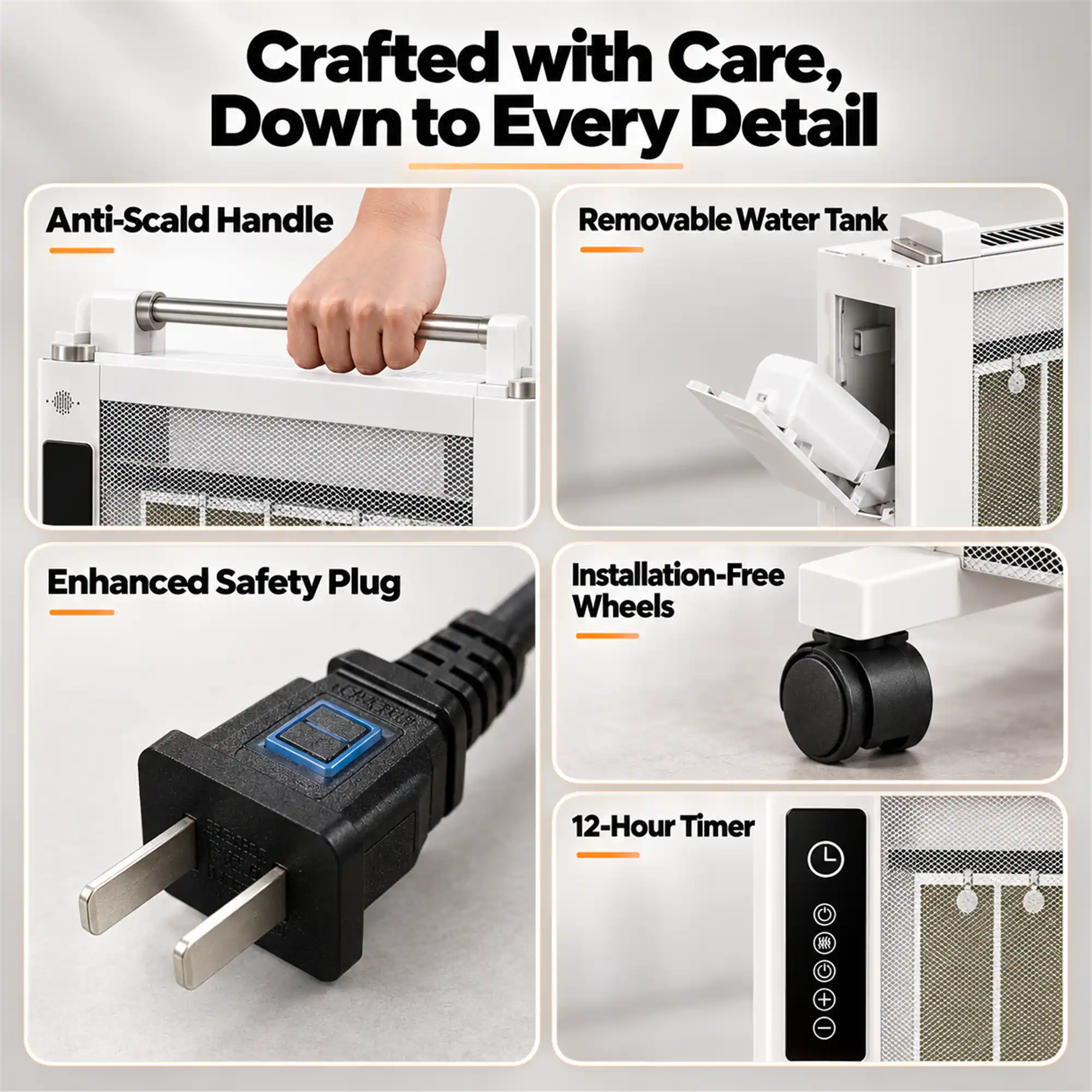 Crafted with Care, Down to Every Detail

- Anti-Scald Handle
- Removable Water Tank
- Enhanced Safety Plug
- Installation-Free Wheels
- 12-Hour Timer