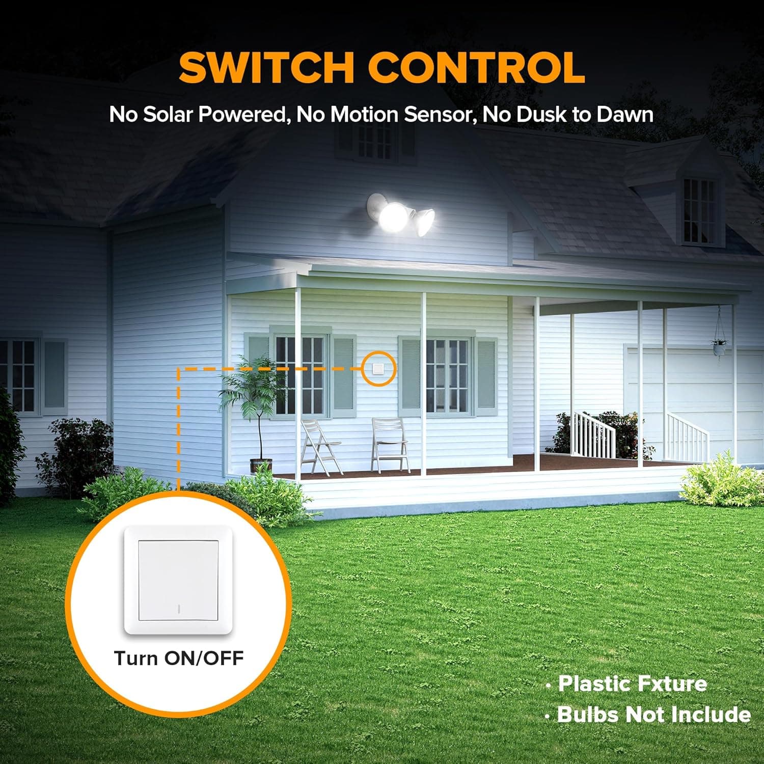 SWITCH CONTROL  
No Solar Powered, No Motion Sensor, No Dusk to Dawn  

Turn ON/OFF  

Plastic Fixture  
Bulbs Not Included