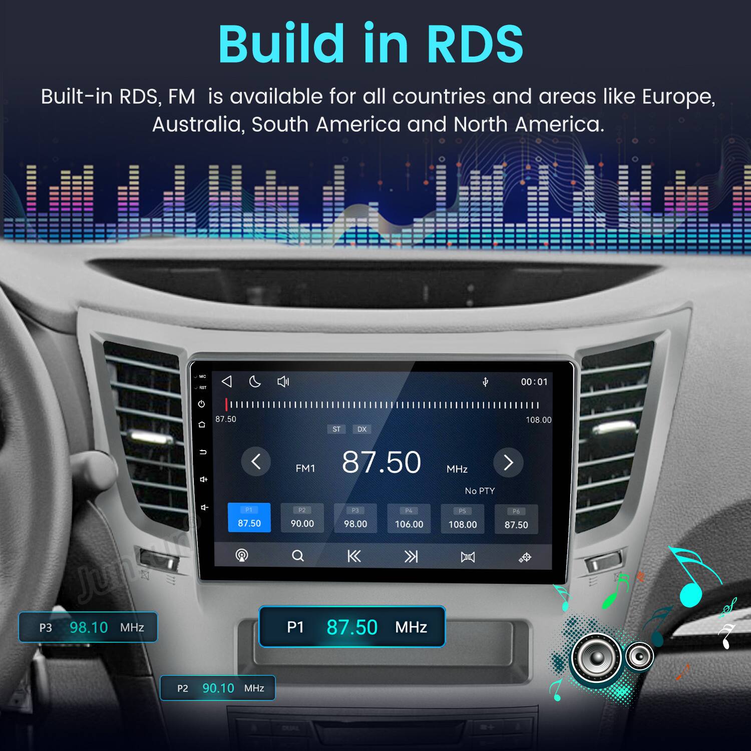 Build in RDS  
Built-in RDS, FM is available for all countries and areas like Europe, Australia, South America and North America.  

MC to  
00:01  
0  
87.50  
ST  
DX  
108.00  
P1 87.50 Jumson P3 98.10 MHz P2 90.10 MHz  
FM1 87.50 MHz No PTY P2 P3 74 P5 Py 90.00 98.00 106.00 108.00 87.50 P1 87.50 MHz  
DUAL