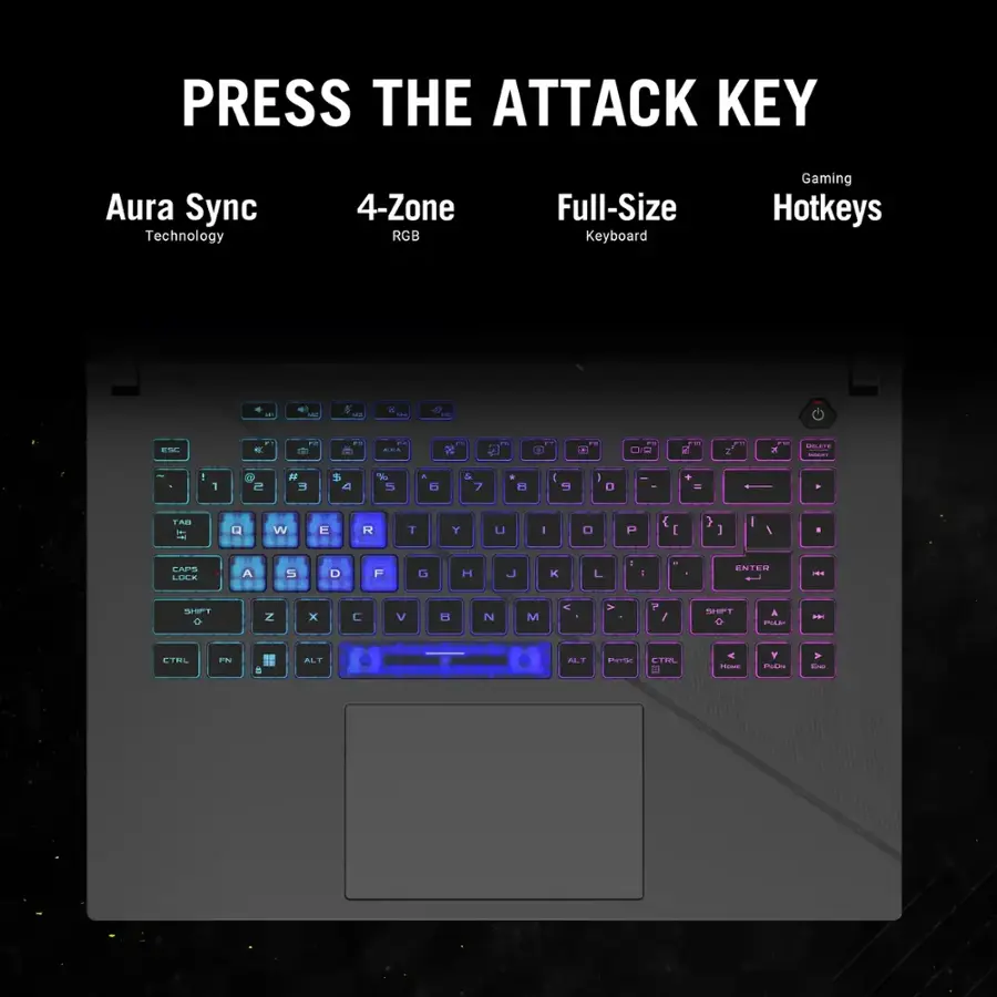 PRESS THE ATTACK KEY
Aura Sync Technology
4-Zone RGB Full-Size Keyboard
Gaming Hotkeys
I D & .- - ESL - - .- +- -. - On FO V a i | - - 1 e t   4 % - a  & 7 * H  I D - * - TAn IT Q W E R T Y U I . P { I } I I ,  EAPS LULK A 5 D F D H J K L - - d ENTER - SSPT N x C V D N M & V P / SST A H - ETEL FN - 4  ALT n CTML 2 - Y - -.
