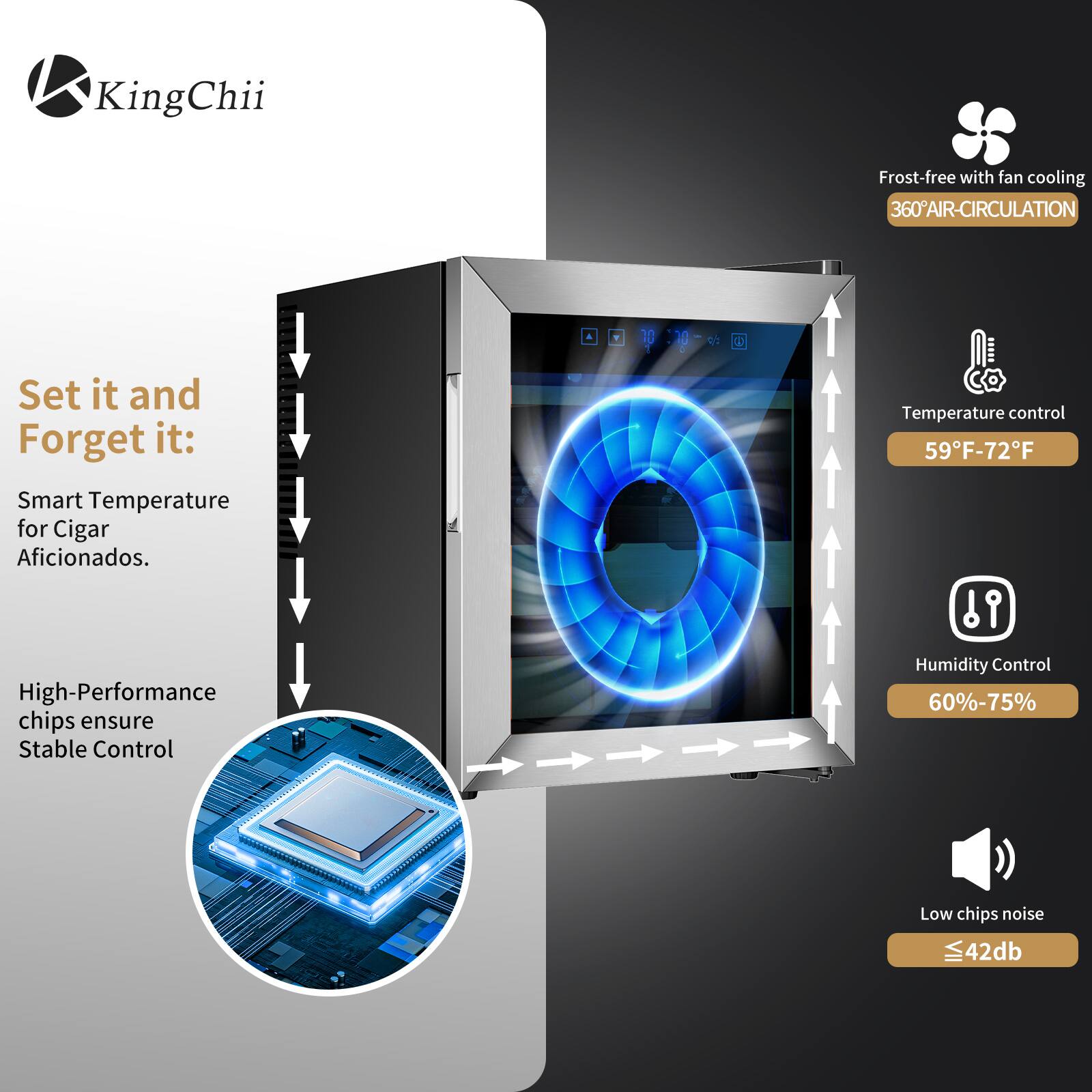 KingChii Frost-free with fan cooling 360° AIR-CIRCULATION

Set it and Forget it: Smart Temperature for Cigar Aficionados. High-Performance chips ensure Stable Control

Temperature control: 59°F-72°F  
Humidity Control: 60%-75%  
Low chips noise: ≤42dB