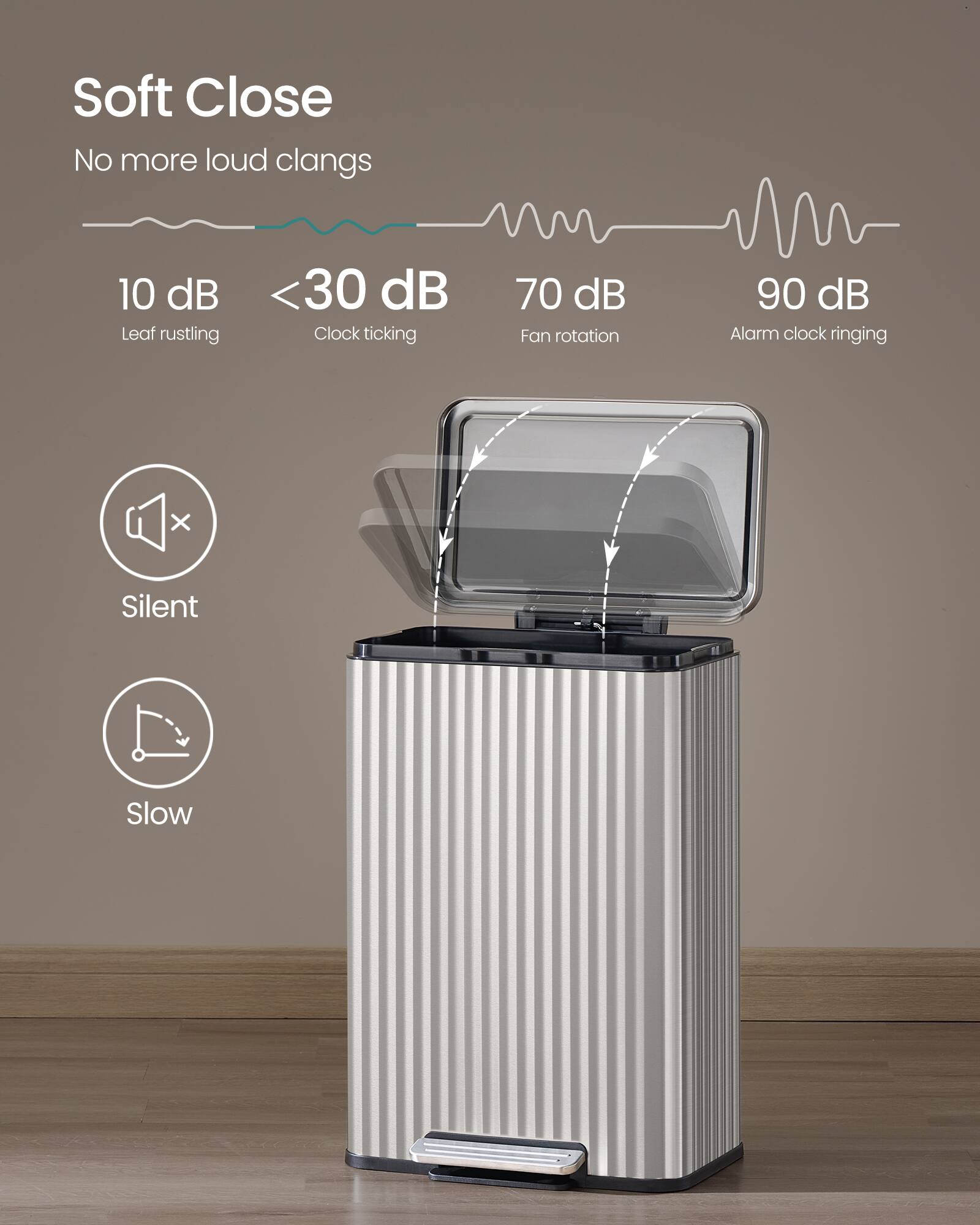 Soft Close  
No more loud clangs  

10 dB  
Leaf rustling  

<30 dB  
Clock ticking  

70 dB  
Fan rotation  

90 dB  
Alarm clock ringing  

Silent  
Slow