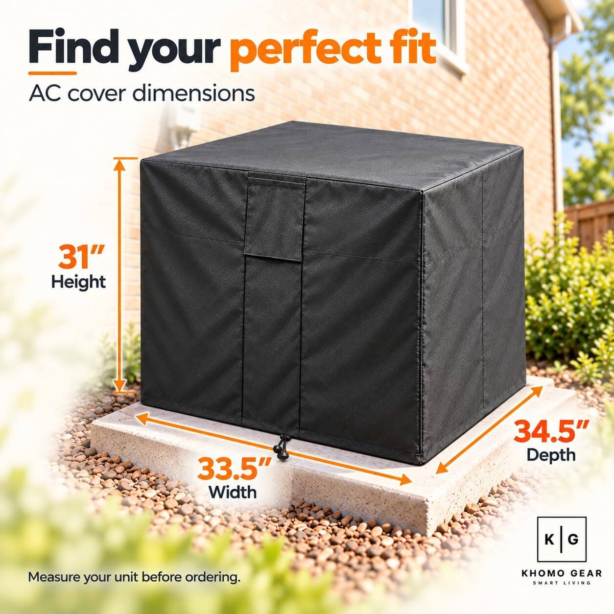 Find your perfect fit AC cover dimensions

31" Height  
33.5" Width  
34.5" Depth  

Measure your unit before ordering.  

KHOMO GEAR SMART LIVING