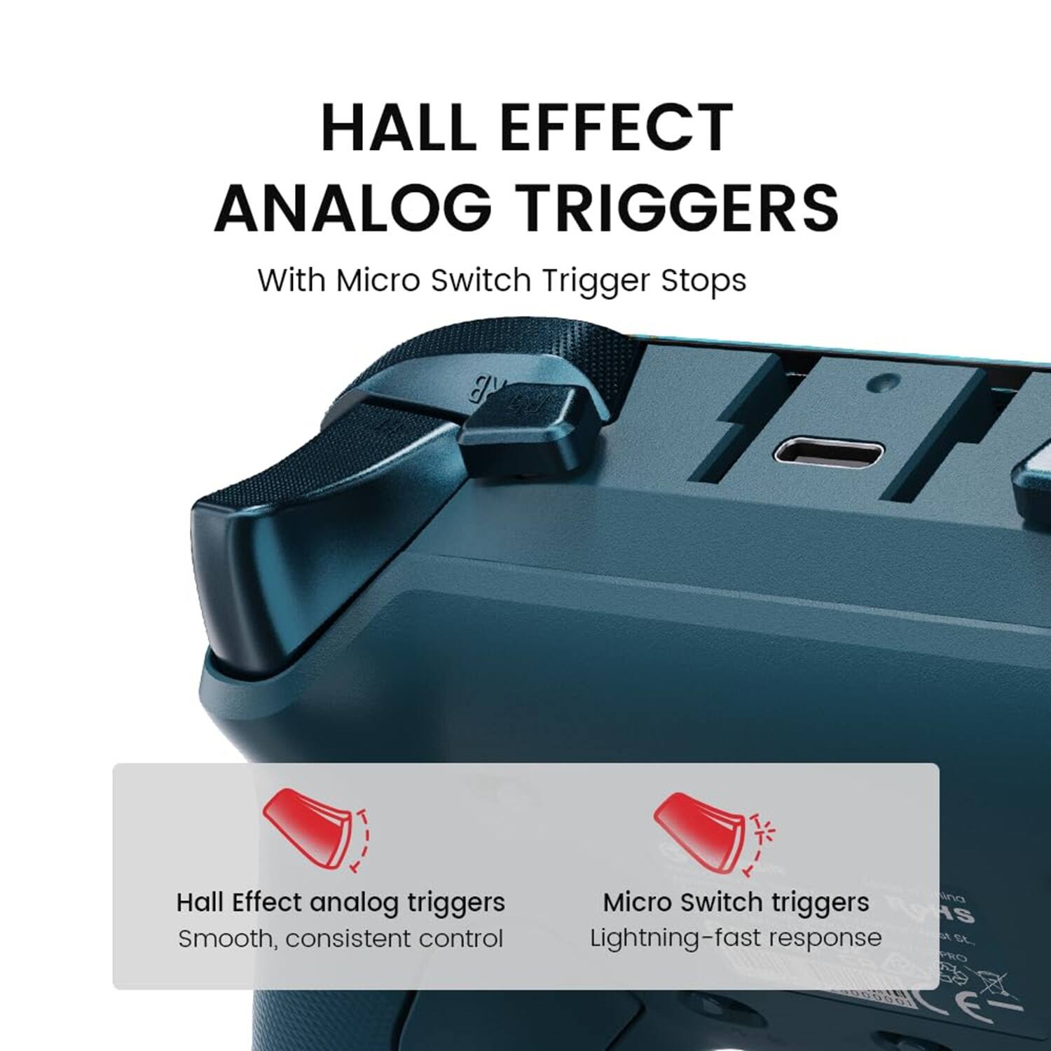 HALL EFFECT ANALOG TRIGGERS  
With Micro Switch Trigger Stops  

Hall Effect analog triggers  
Smooth, consistent control  

Micro Switch triggers  
Lightning-fast response