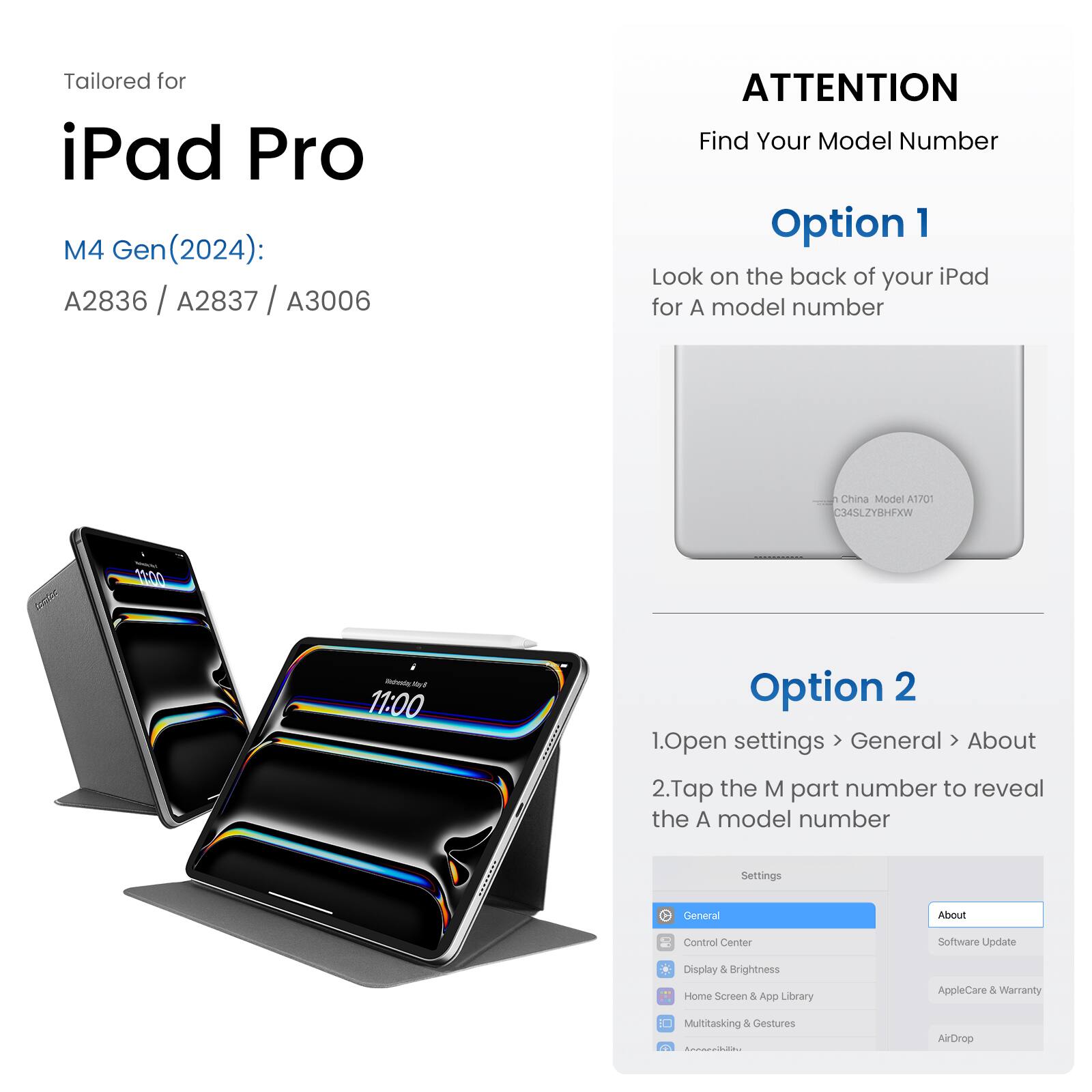 Tailored for iPad Pro M4 Gen (2024): A2836 / A2837 / A3006

ATTENTION: Find Your Model Number

Option 1: Look on the back of your iPad for the A model number.

China Model: A1J01 -34SLZY8HFXW

1. Open settings
2. Go to General About
3. Tap the M part number to reveal the A model number

Option 2:

1. Open settings
2. Go to General About
3. Tap the M part number to reveal the A model number
4. Control Center
5. Software Update
6. Display & Brightness
7. Home Screen & App Library
8. AppleCare & Warranty
9. Multitasking & Gestures
10. AirDrop