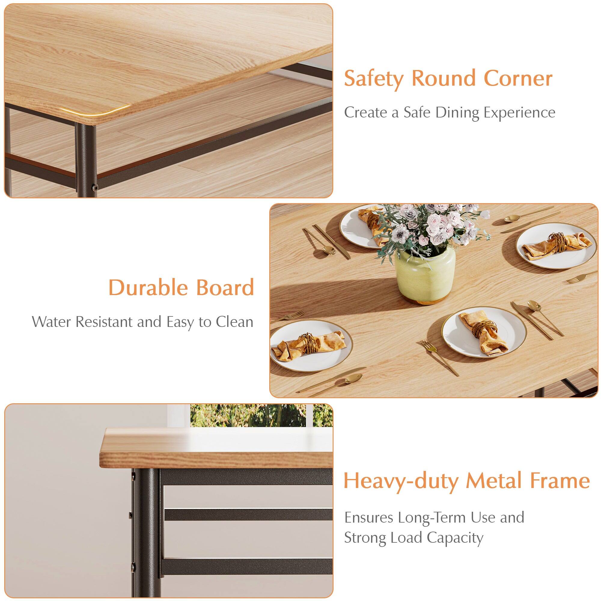 Safety Round Corner  
Create a Safe Dining Experience  

Durable Board  
Water Resistant and Easy to Clean  

Heavy-duty Metal Frame  
Ensures Long-Term Use and Strong Load Capacity