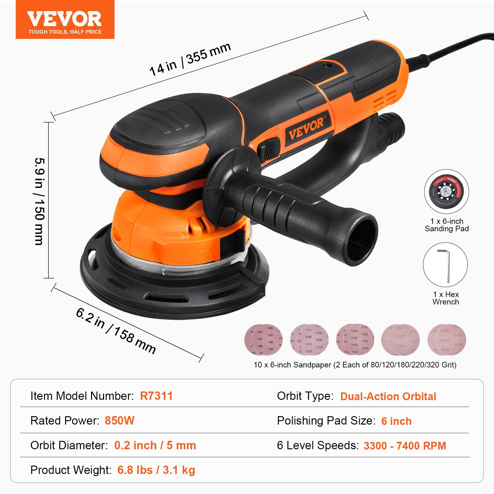 VEVOR TOUGH TOOLS, HALF PRICE

355 mm / 14 in
5.9 in / 50 mm
6.2 in / 158 mm

VEVOR 1 X 6-inch Sanding Pad
1 X Hex Wrench

10 X 6-inch Sandpaper (2 Each of 80/120/180/220/320 Grit)

Item Model Number: R7311
Orbit Type: Dual-Action Orbital
Rated Power: 850W
Polishing Pad Size: 6 inch
Orbit Diameter: 0.2 inch / 5 mm
6 Level Speeds: 3300 - 7400 RPM
Product Weight: 6.8 lbs / 3.1 kg