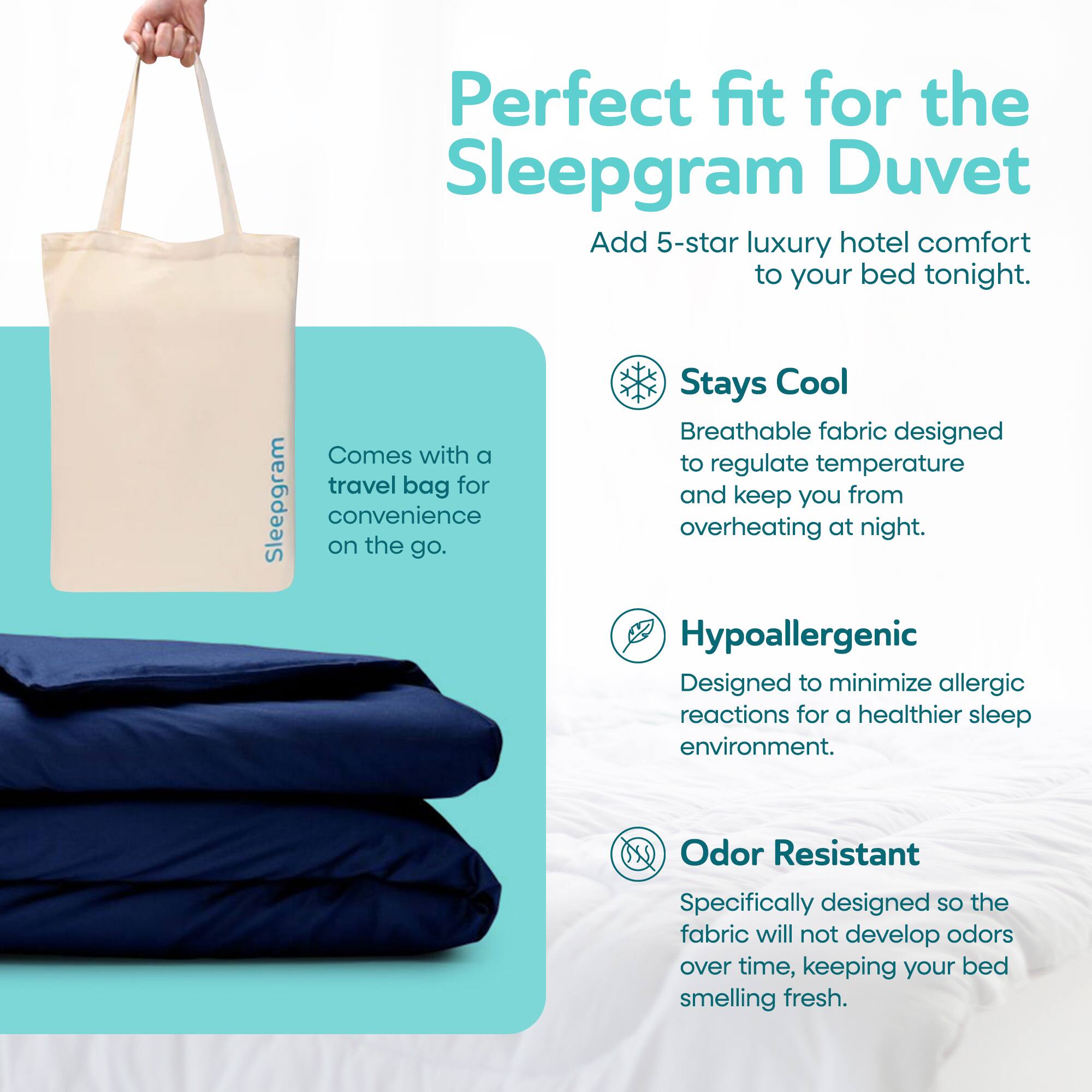 Perfect fit for the Sleepgram Duvet

Add 5-star luxury hotel comfort to your bed tonight.

Stays Cool
Breathable fabric designed to regulate temperature and keep you from overheating at night.

Hypoallergenic
Designed to minimize allergic reactions for a healthier sleep environment.

Odor Resistant
Specifically designed so the fabric will not develop odors over time, keeping your bed smelling fresh.

Comes with a travel bag for convenience on the go.