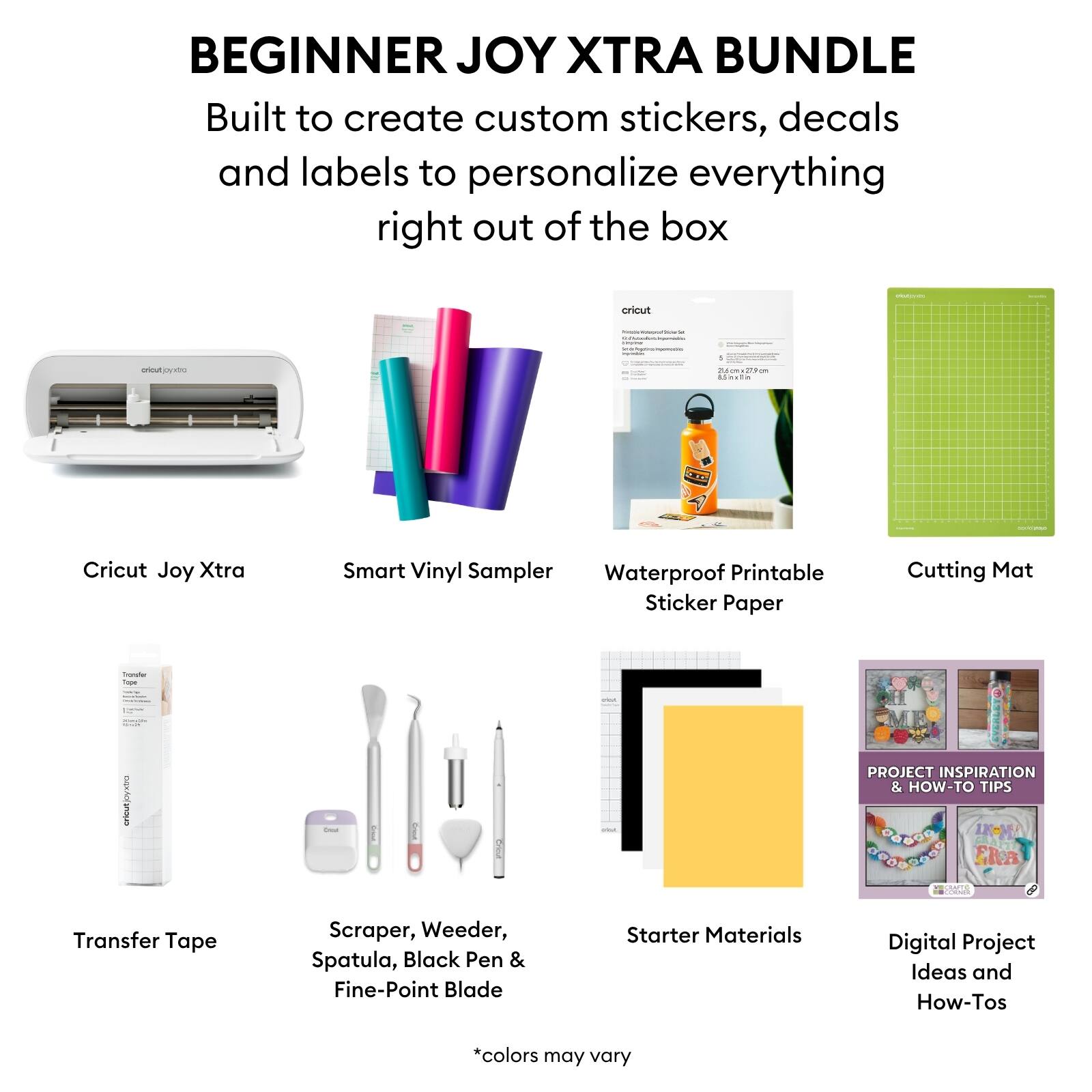 BEGINNER JOY XTRA BUNDLE

Built to create custom stickers, decals and labels to personalize everything right out of the box

- Cricut Joy Xtra
- Smart Vinyl Sampler
- Waterproof Printable Sticker Paper
- Cutting Mat
- Transfer Tape
- Scraper, Weeder, Spatula, Black Pen & Fine-Point Blade
- Starter Materials
- Digital Project Ideas and How-Tos

*colors may vary