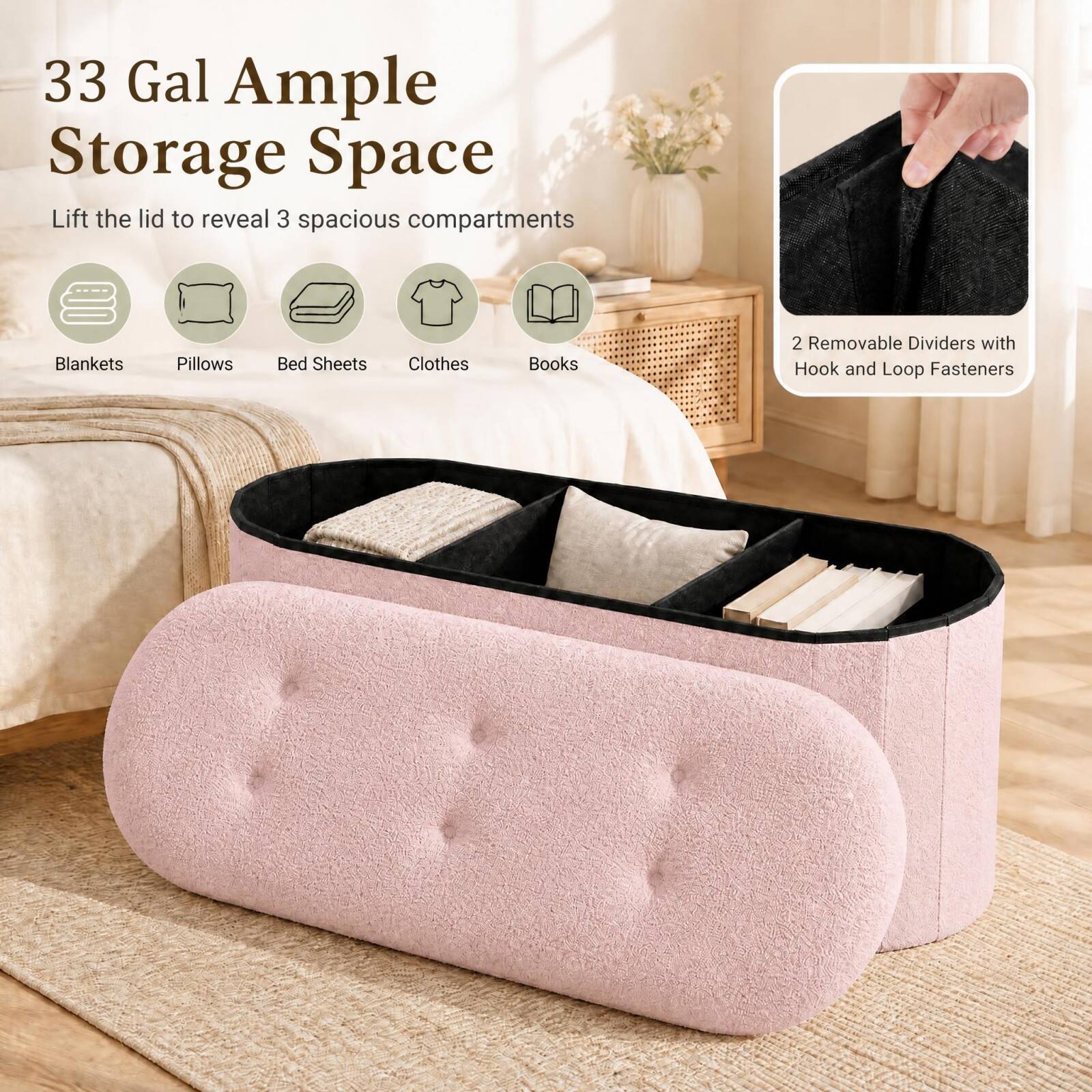 33 Gal Ample Storage Space  
Lift the lid to reveal 3 spacious compartments  
Blankets  
Pillows  
Bed Sheets  
Clothes  
Books  
2 Removable Dividers with Hook and Loop Fasteners