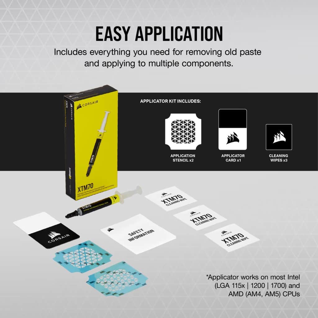 Easy Application: Includes everything you need for removing old paste and applying to multiple components. Corsair I Applicator Kit Includes: KTM/Application Stencil x2, Applicator Card x1, Cleaning Wipes x3, XTM70 AVMYO Corsair XTM70 Ellamns WPL, XTM70 CleanBio WPE. Information Safety XTM70 Cleaning Wope. The applicator works on most Intel (LGA 115x | 1200 I 1700) and AMD (AM4, AM5) CPUs.