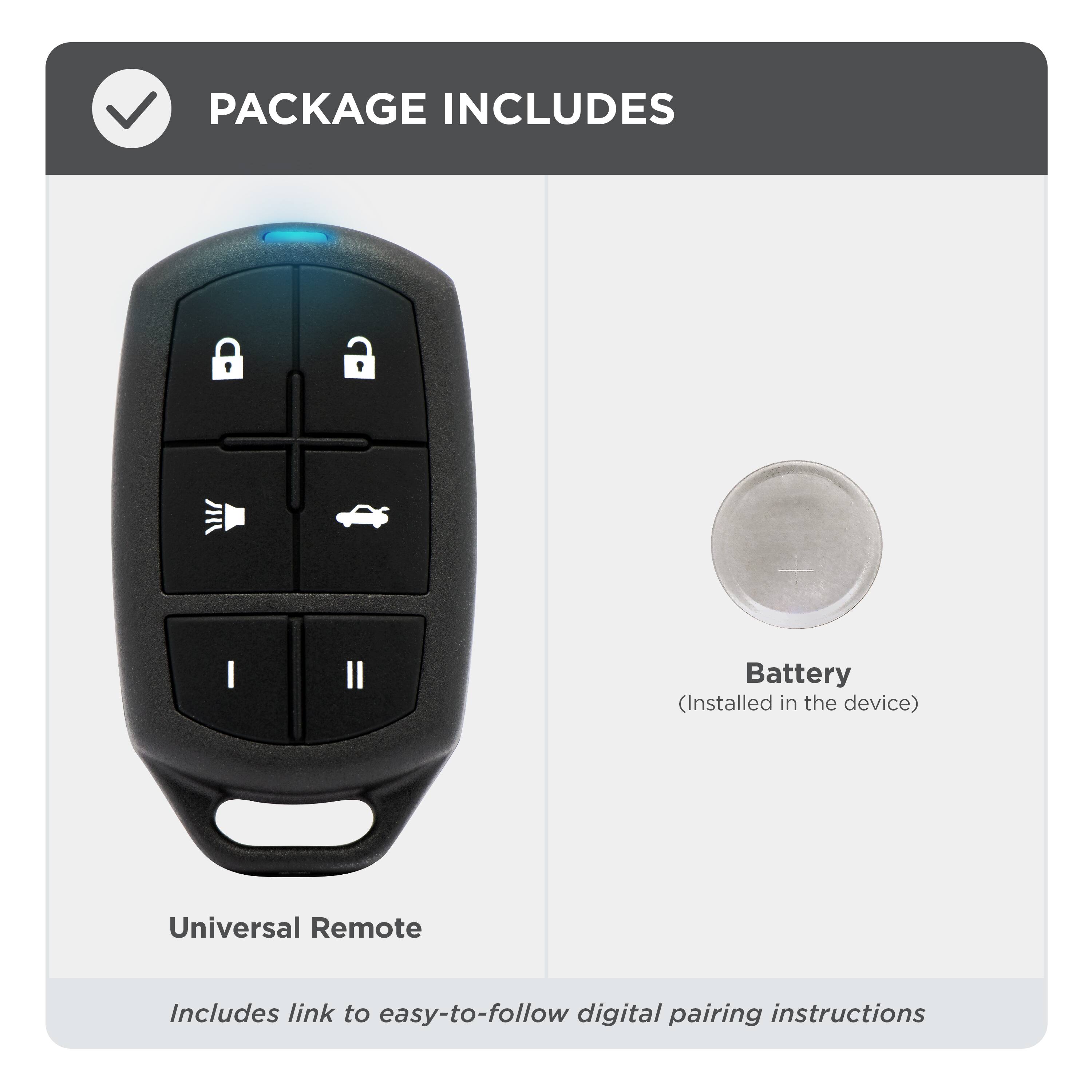 PACKAGE INCLUDES

- Universal Remote
- Battery (Installed in the device)

Includes link to easy-to-follow digital pairing instructions