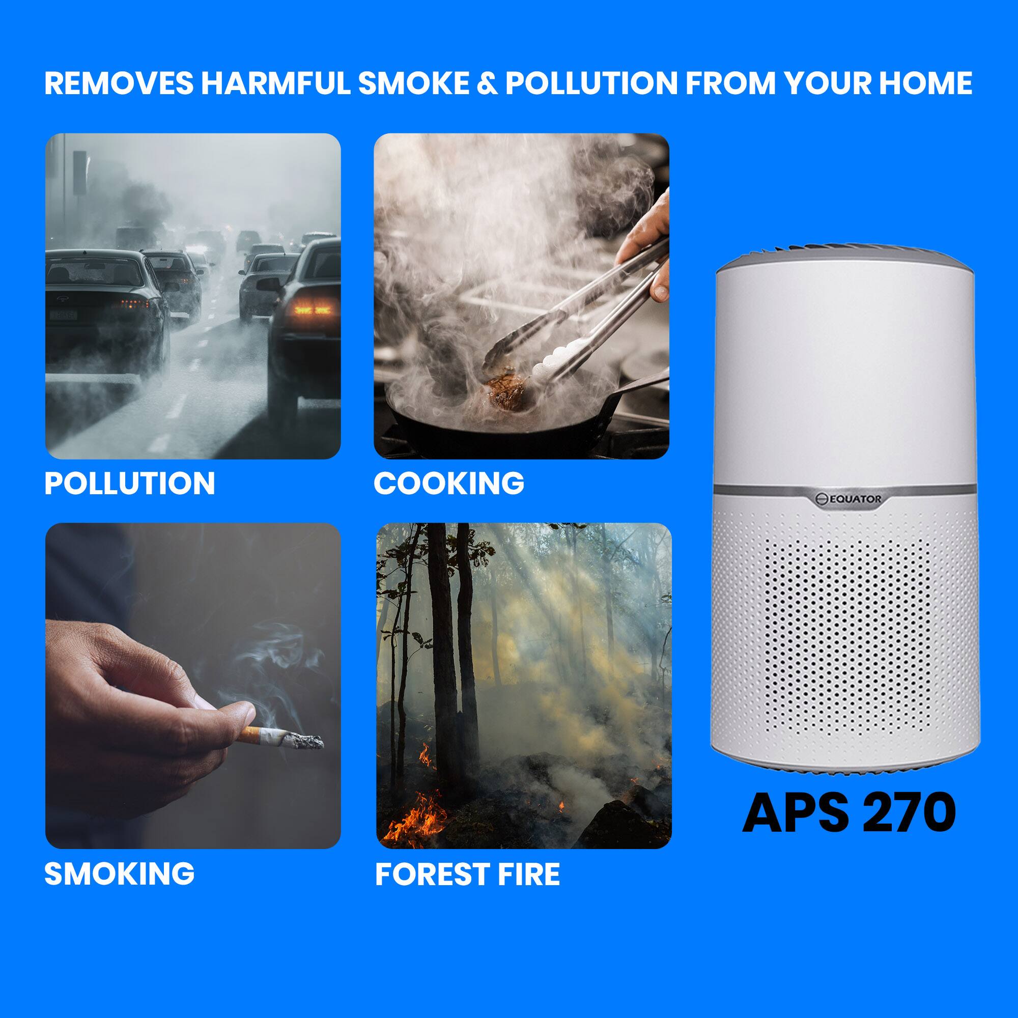 REMOVES HARMFUL SMOKE & POLLUTION FROM YOUR HOME
POLLUTION
COOKING
SMOKING
FOREST FIRE
APS 270
