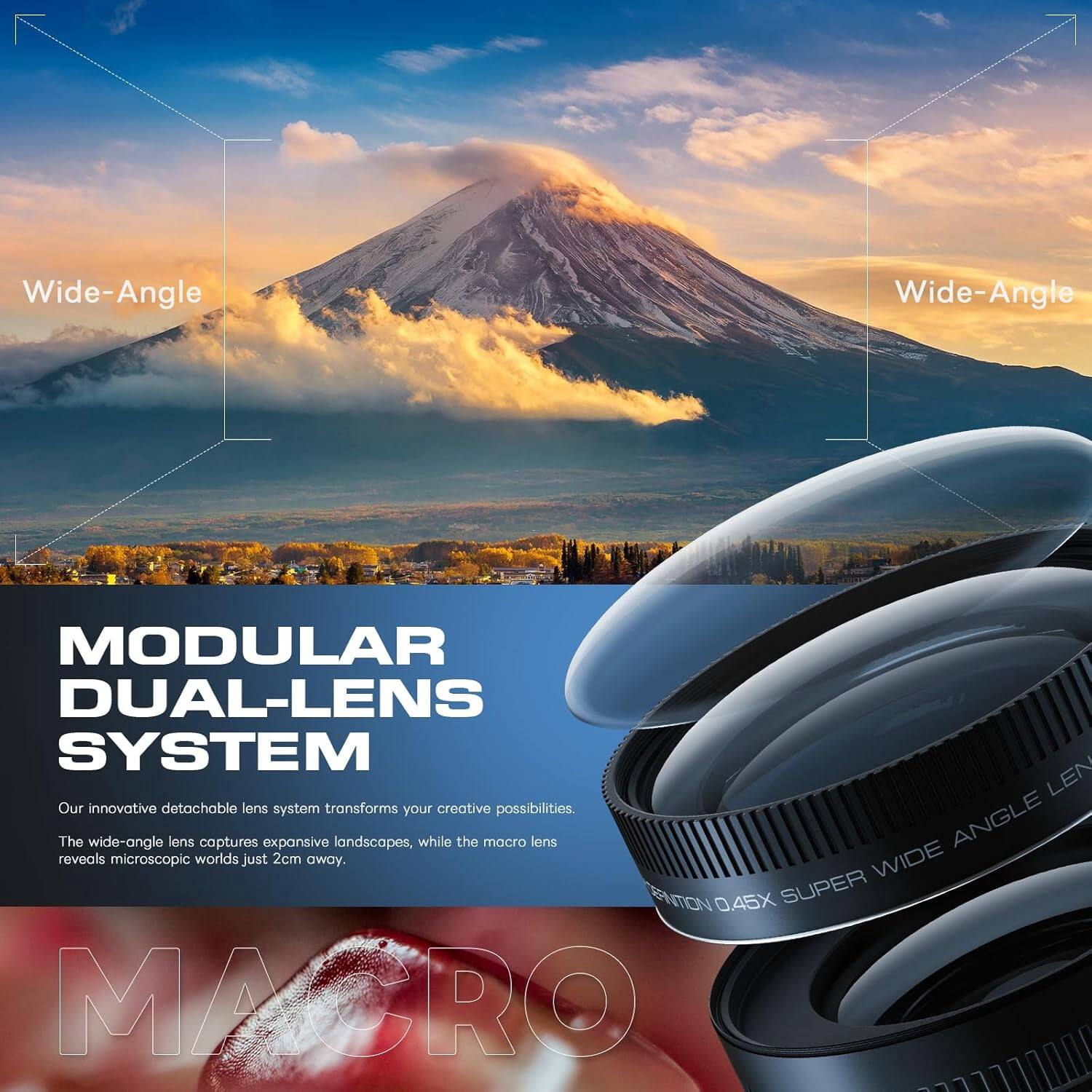 7
Wide-Angle
Wide-Angle
MODULAR DUAL-LENS SYSTEM
Our innovative detachable lens system transforms creative possibilities. The wide-angle lens captures expansive landscapes, while the macro lens reveals microscopic worlds just 2cm away.
WIDE ANGLE DEFINITION 0.45X SUPER WIDE