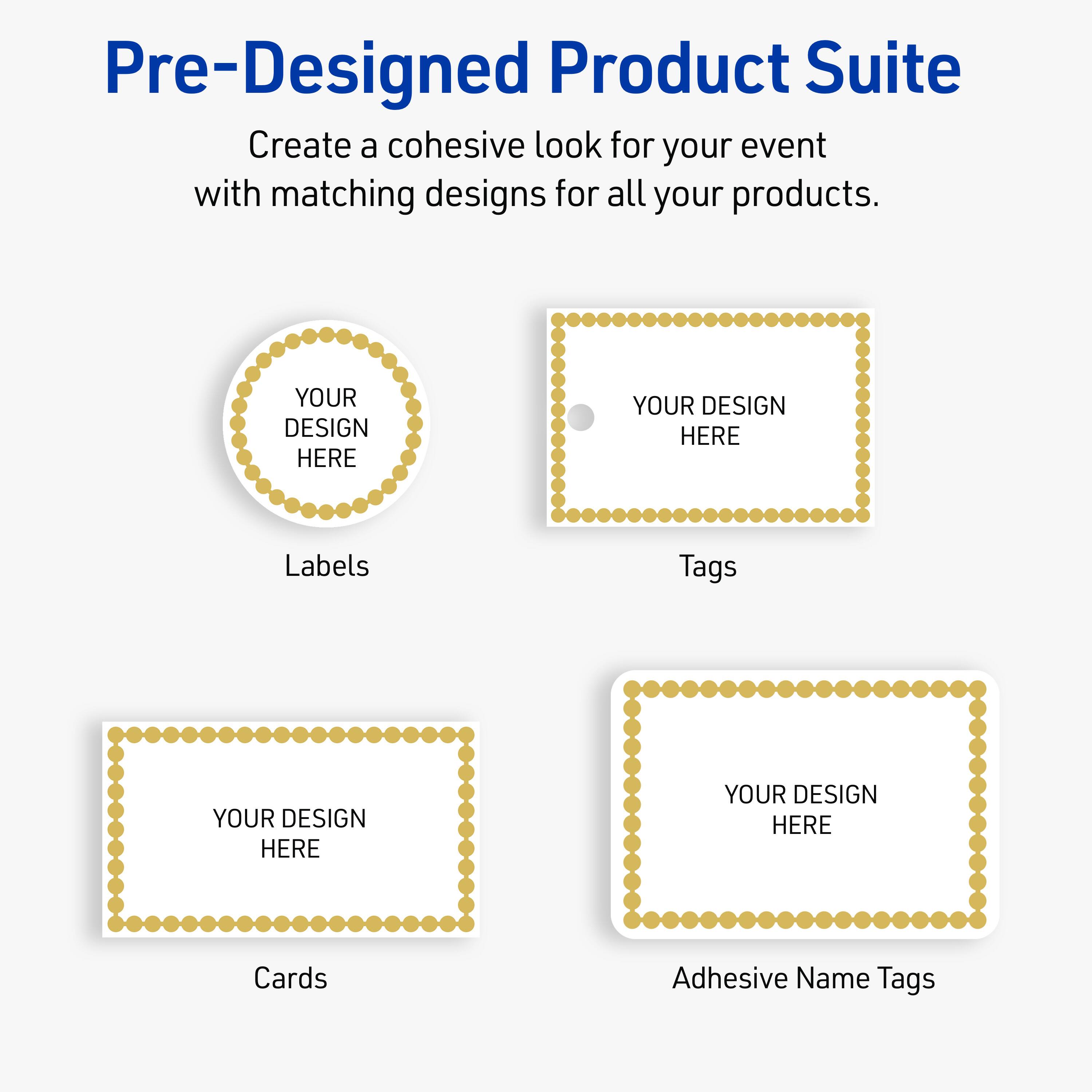 Pre-Designed Product Suite

Create a cohesive look for your event with matching designs for all your products.

Labels
YOUR DESIGN HERE

Tags
YOUR DESIGN HERE

Cards
YOUR DESIGN HERE

Adhesive Name Tags
YOUR DESIGN HERE