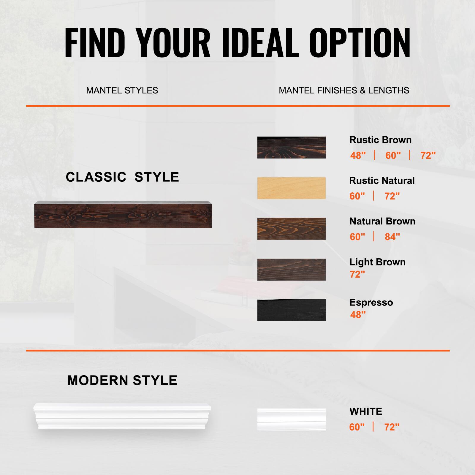FIND YOUR IDEAL OPTION

MANTEL STYLES

CLASSIC STYLE

- Rustic Brown: 48" | 60" | 72"
- Rustic Natural: 60" | 72"
- Natural Brown: 60" | 84"
- Light Brown: 72"
- Espresso: 48"

MODERN STYLE

- WHITE: 60" | 72"