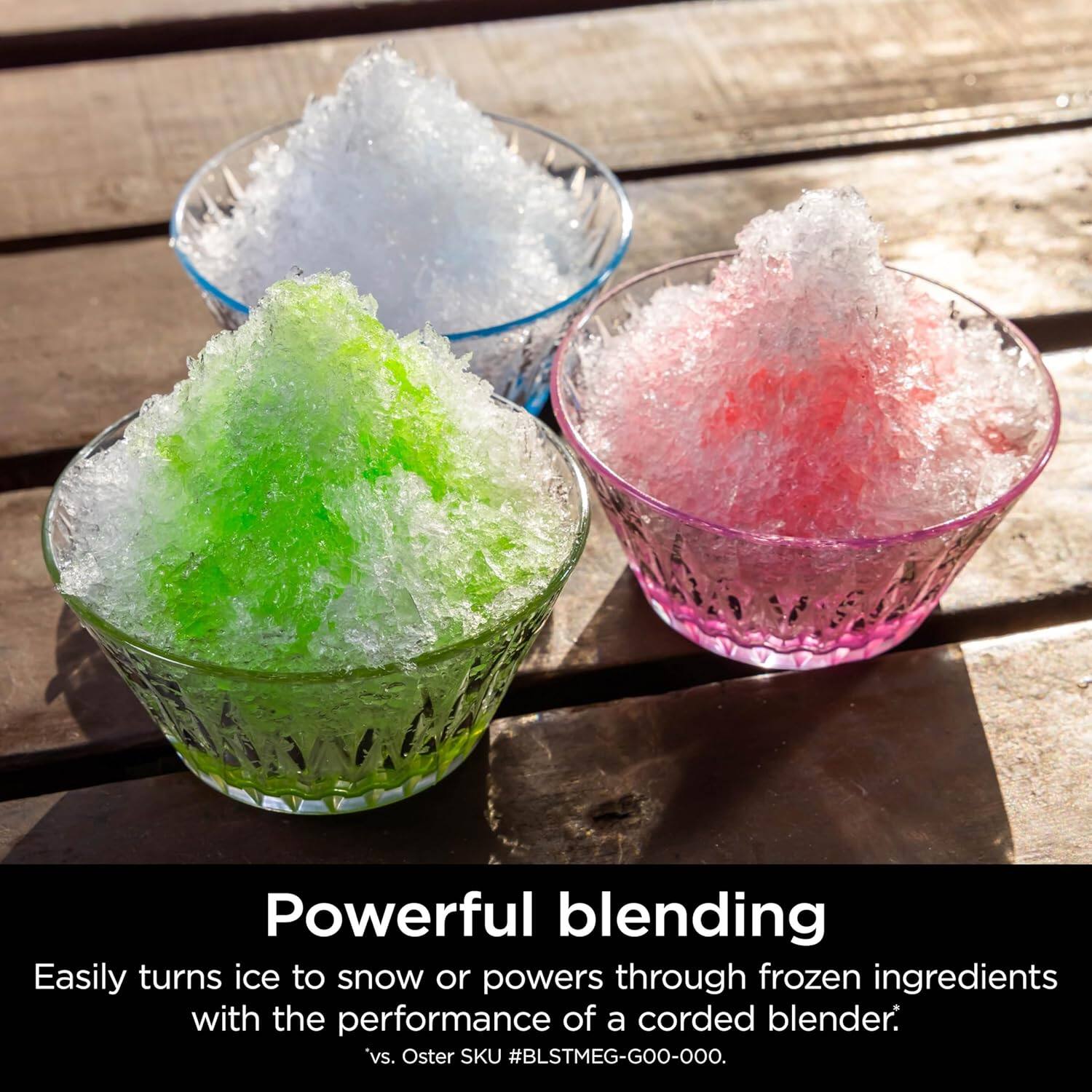 Powerful blending  
Easily turns ice to snow or powers through frozen ingredients with the performance of a corded blender.  
*vs. Oster SKU #BLSTMEG-GOO-OOO.