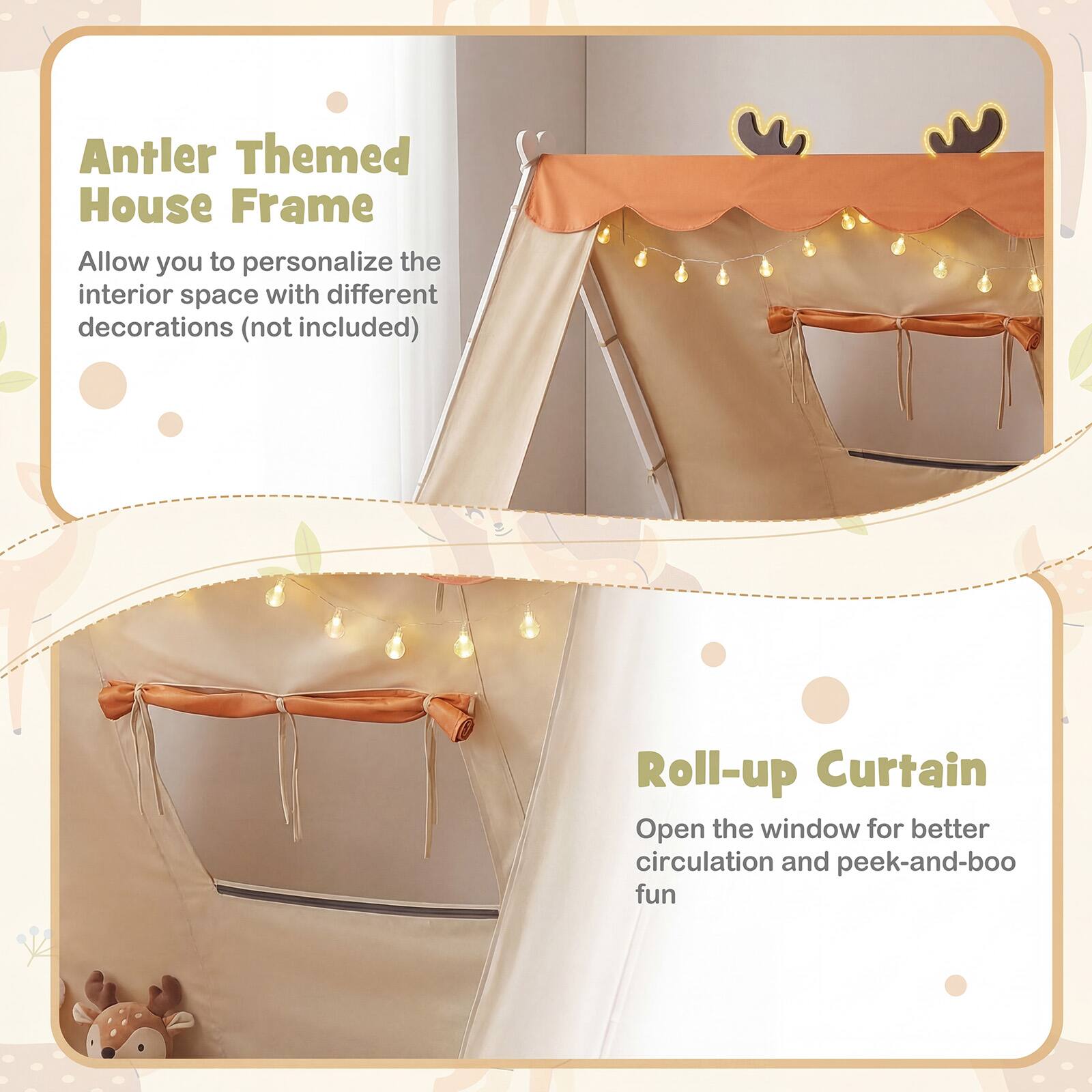 Antler Themed House Frame  
Allow you to personalize the interior space with different decorations (not included)

Roll-up Curtain  
Open the window for better circulation and peek-and-boo fun