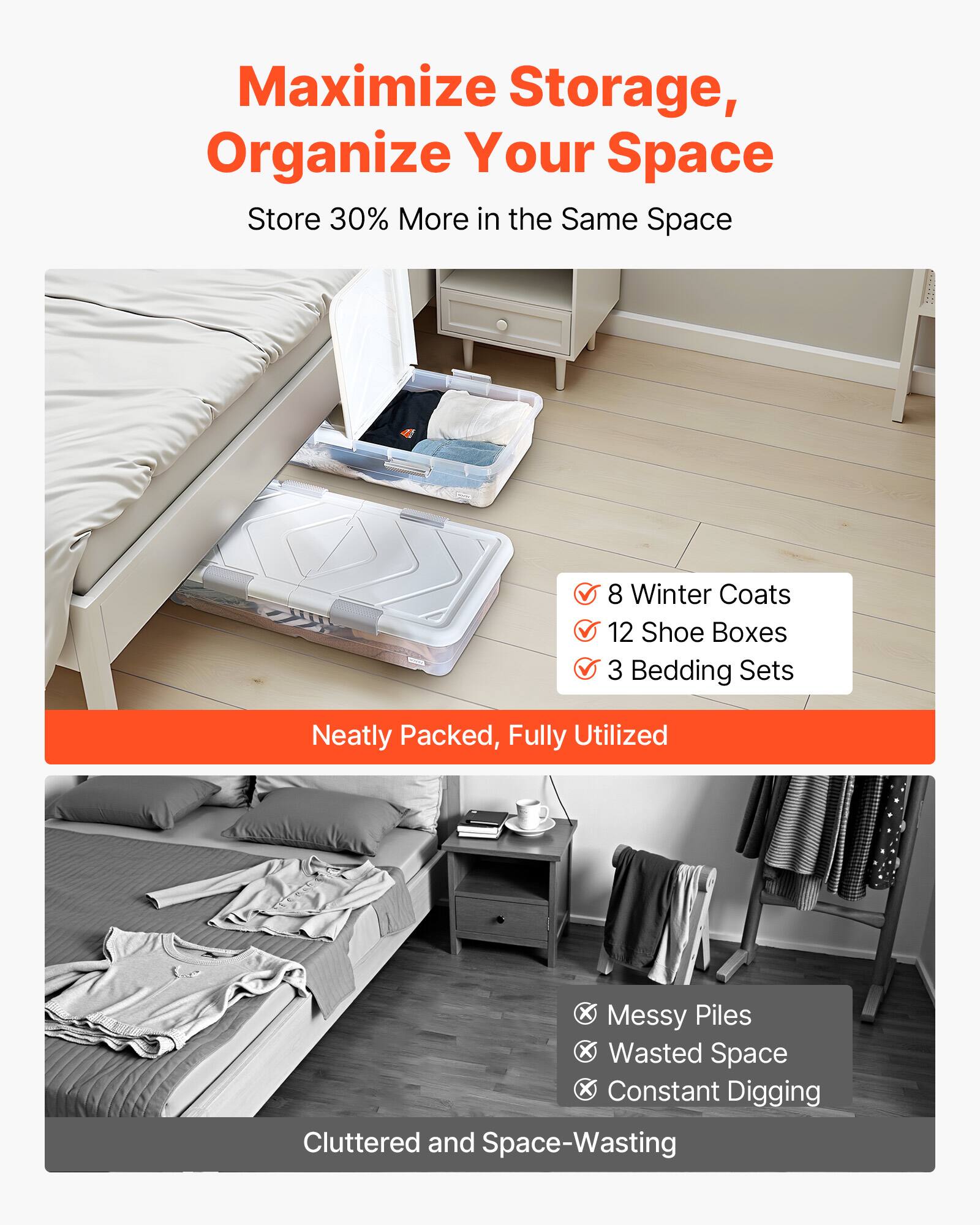 Maximize Storage, Organize Your Space  
Store 30% More in the Same Space  

8 Winter Coats  
12 Shoe Boxes  
3 Bedding Sets  

Neatly Packed, Fully Utilized  

Messy Piles  
Wasted Space  
Constant Digging  

Cluttered and Space-Wasting