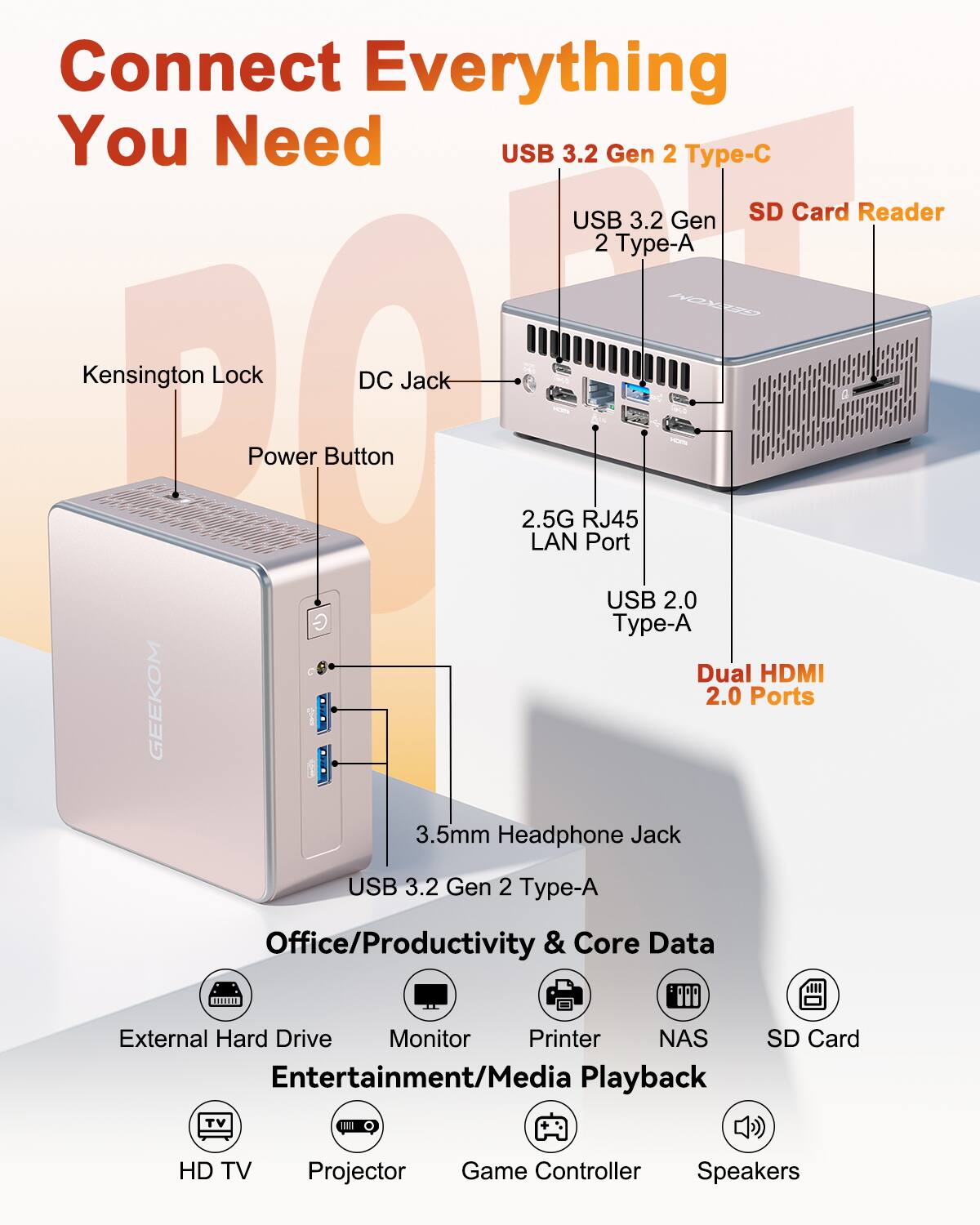 Connect Everything You Need

USB 3.2 Gen 2 Type-C  
USB 3.2 Gen 2 Type-A  
SD Card Reader  
Kensington Lock  
DC Jack  
Power Button  
2.5G RJ45 LAN Port  
USB 2.0 Type-A  
Dual HDMI 2.0 Ports  
3.5mm Headphone Jack  
USB 3.2 Gen 2 Type-A  

Office/Productivity & Core Data  
External Hard Drive  
Monitor  
Printer  
NAS  
SD Card  

Entertainment/Media Playback  
HD TV  
Projector  
Game Controller  
Speakers