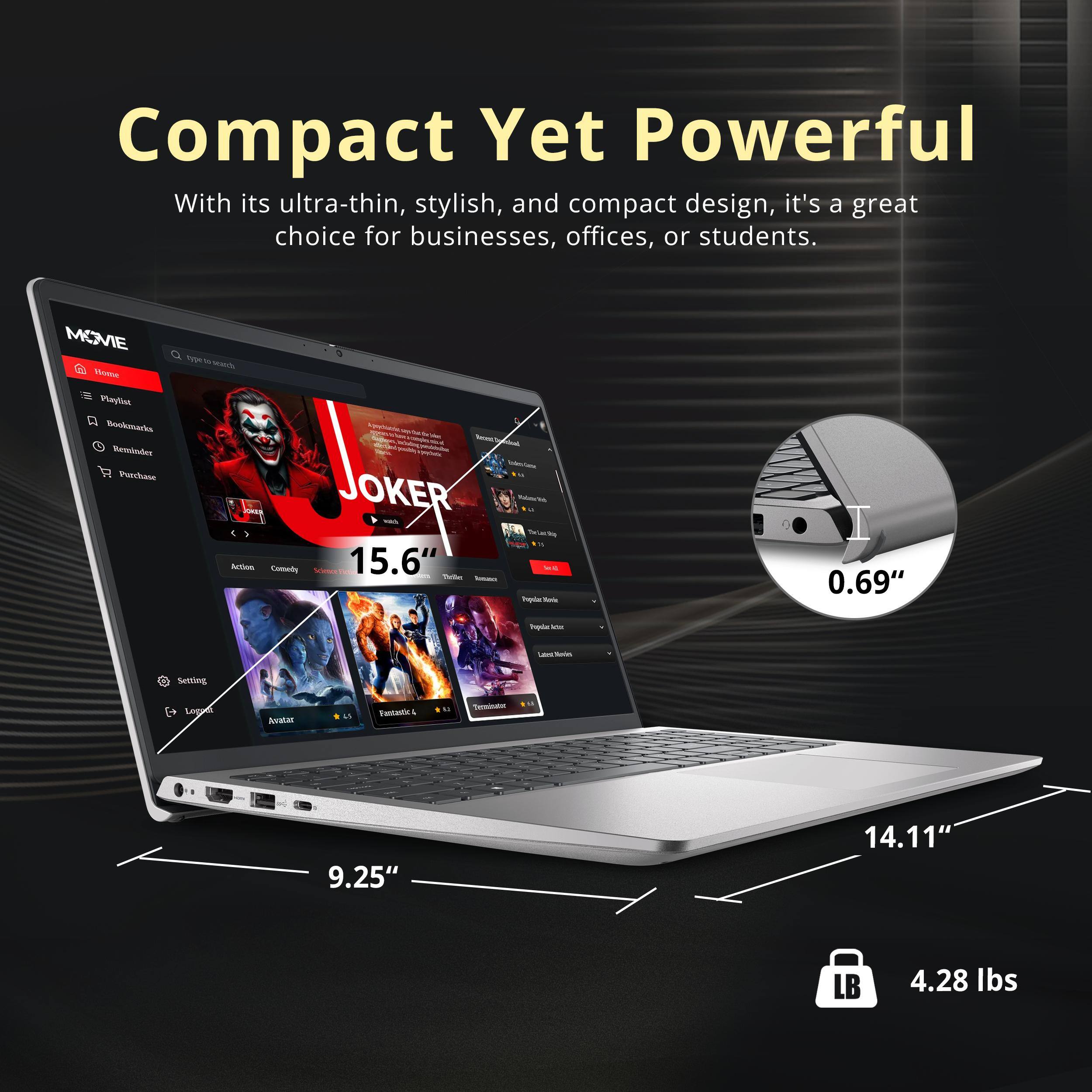 Compact Yet Powerful

With its ultra-thin, stylish, and compact design, it's a great choice for businesses, offices, or students.

- 15.6" Screen
- 0.69" Thickness
- 9.25" Width
- 14.11" Depth
- 4.28 lbs Weight