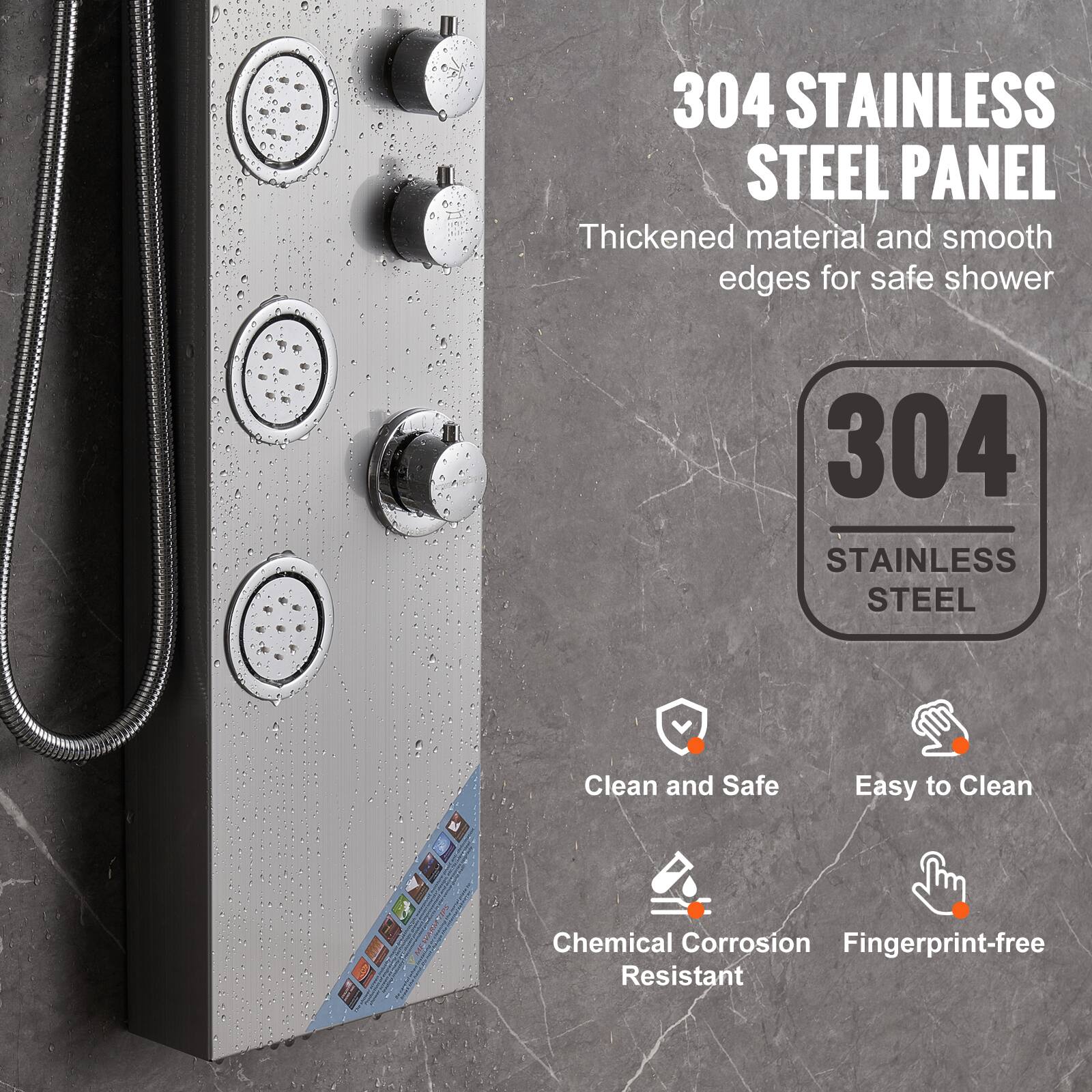 304 STAINLESS STEEL PANEL  
Thickened material and smooth edges for safe shower  

304 STAINLESS STEEL  

- Clean and Safe  
- Easy to Clean  
- Chemical Corrosion Resistant  
- Fingerprint-free