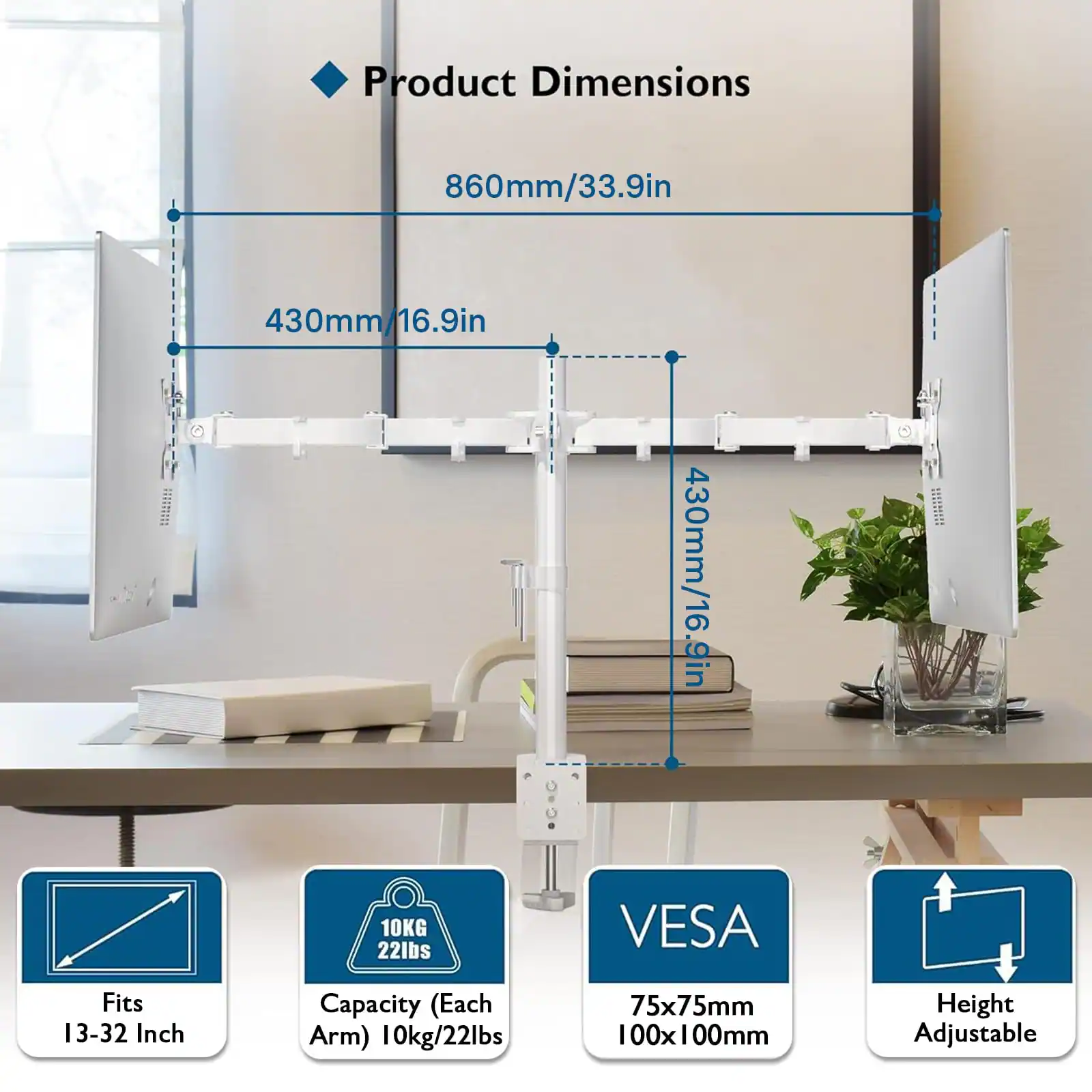 Product Dimensions  
860mm/33.9in  
430mm/16.9in  
430mm/16.9in  

Fits 13-32 Inch  
Capacity (Each Arm) 10kg/22lbs  
VESA 75x75mm 100x100mm  
Height Adjustable