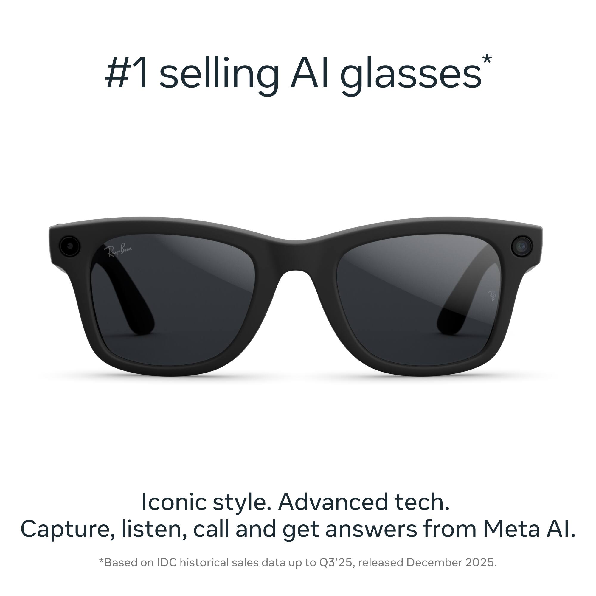 #1 selling AI glasses*  
Iconic style. Advanced tech.  
Capture, listen, call and get answers from Meta AI.  
*Based on IDC historical sales data up to Q3'25, released December 2025.