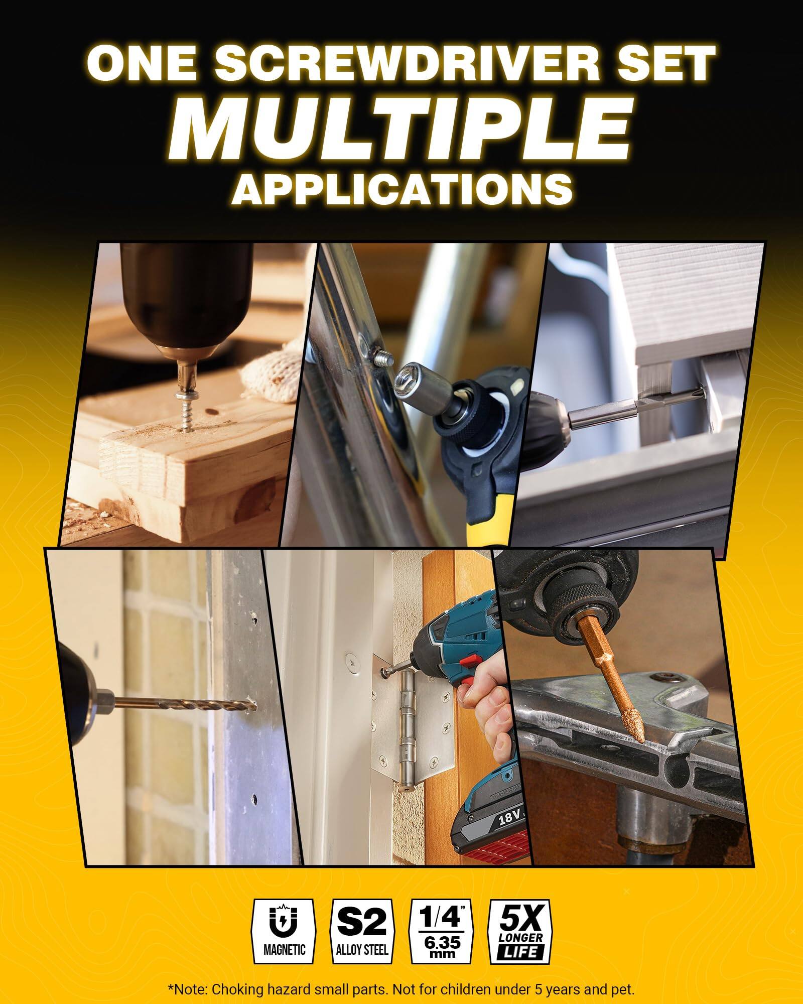 ONE SCREWDRIVER SET  
MULTIPLE APPLICATIONS  

18V  
MAGNETIC  
S2 ALLOY STEEL  
1/4" 6.35 mm  
5X LONGER LIFE  

*Note: Choking hazard small parts. Not for children under 5 years and pet.