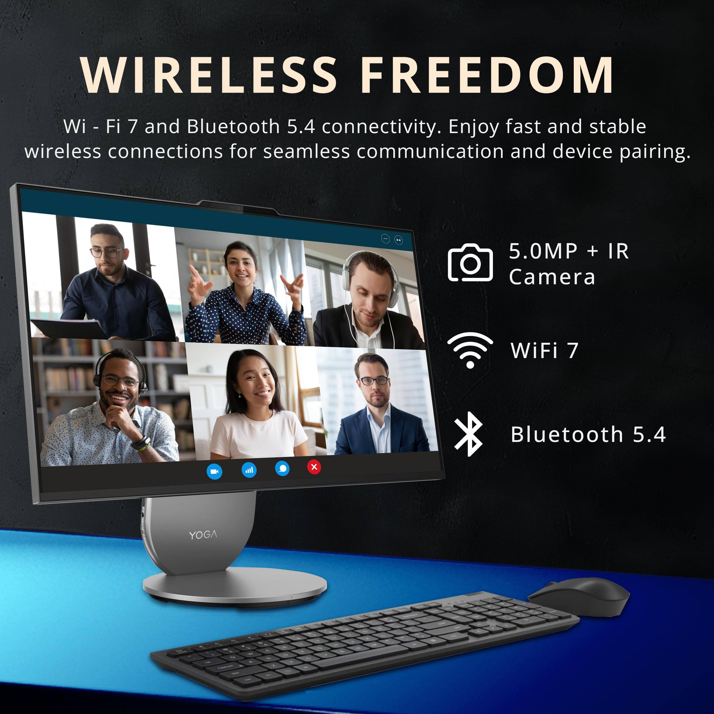 WIRELESS FREEDOM

Wi-Fi 7 and Bluetooth 5.4 connectivity. Enjoy fast and stable wireless connections for seamless communication and device pairing.

5.0MP + IR Camera  
WiFi 7  
Bluetooth 5.4