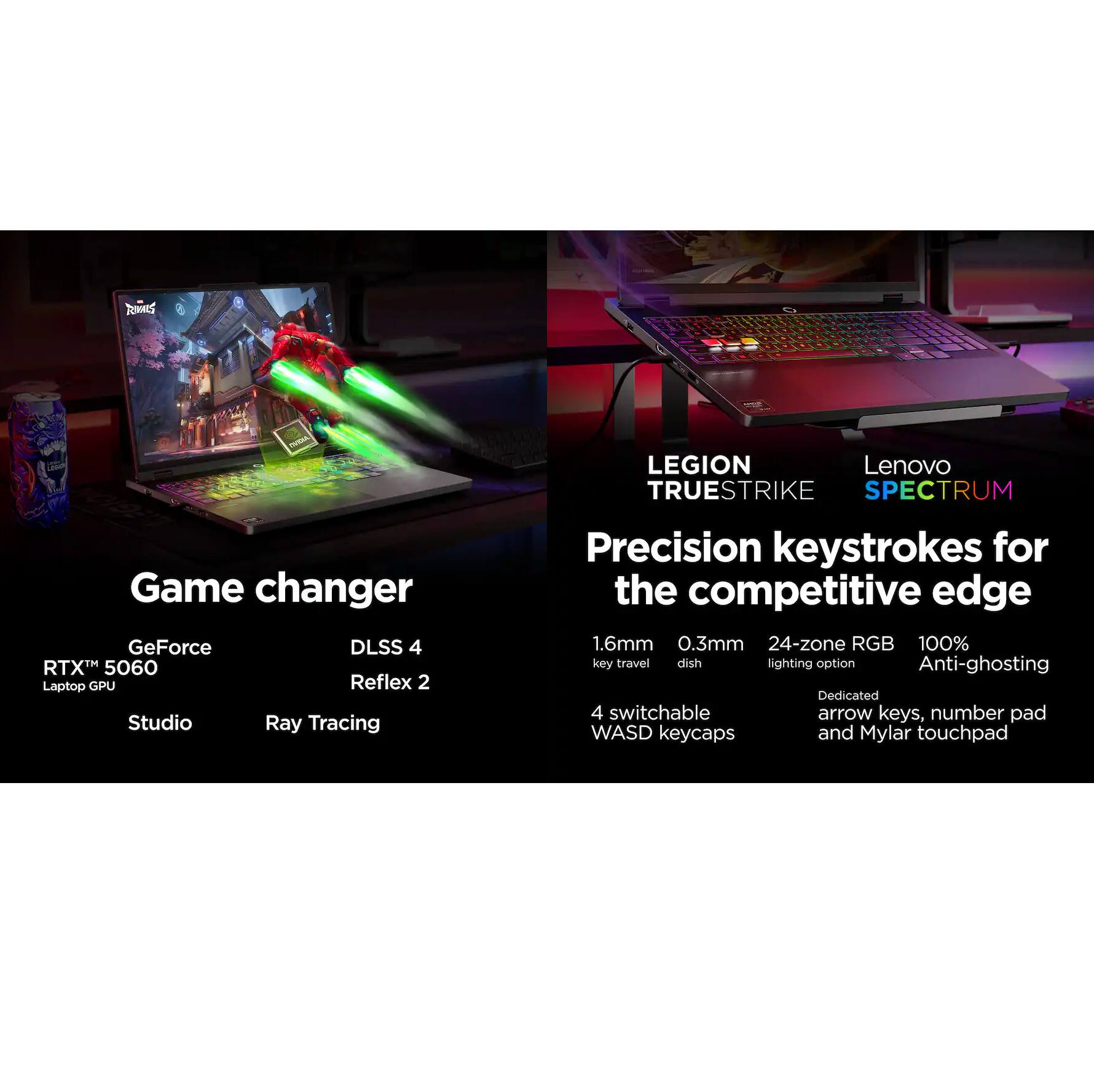 TOMMY'S LEGION TRUESTRIKE SPECTRUM Game Changer  
Lenovo TRUESTRIKE SPECTRUM  
GeForce RTX™ 5060 Laptop GPU  
DLSS 4 Reflex 2  
Studio Ray Tracing  
Precision keystrokes for the competitive edge  
1.6mm key travel  
0.3mm dish  
24-zone RGB lighting option  
100% Anti-ghosting  
4 switchable WASD keycaps  
Dedicated arrow keys, number pad  
Mylar touchpad
