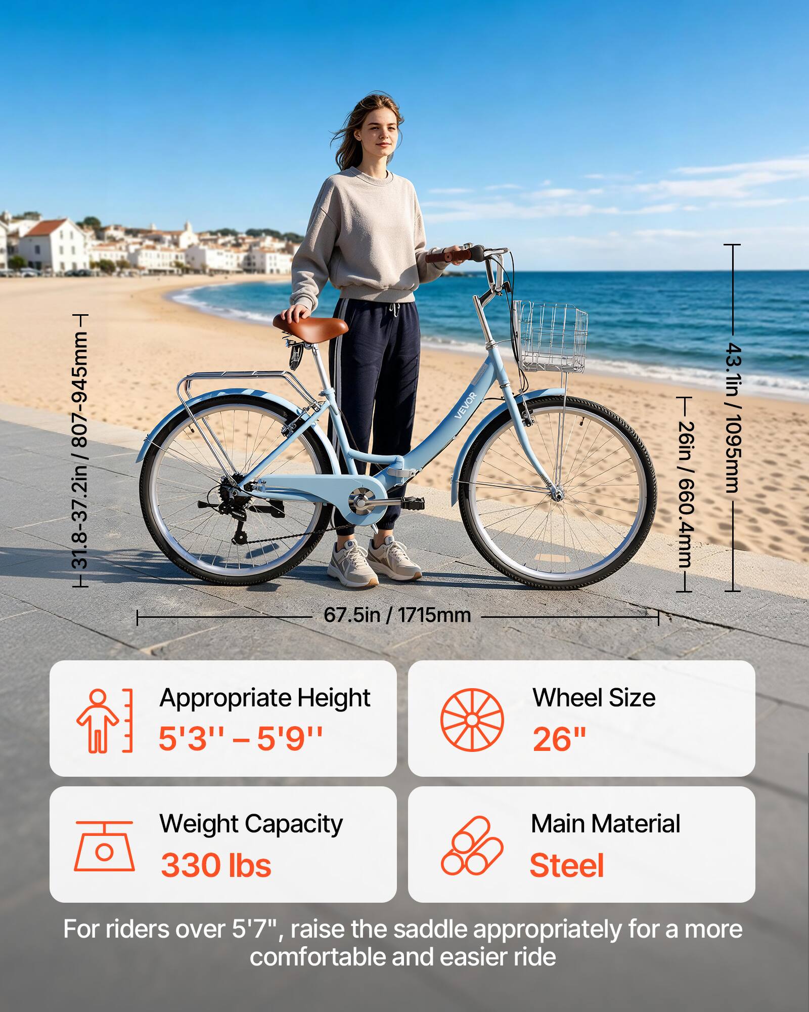 T H31.8-37.2in /807-945mm- VEVOR 67.5in 7.5in / 1715mm Appropriate Height Wheel Size 5'3" -5'9" 26" T 26in / 660.4mm 43.1in / 1095mm Weight Capacity 330 lbs Main Material Steel For riders over 5'7", raise the saddle appropriately for a more comfortable and easier ride