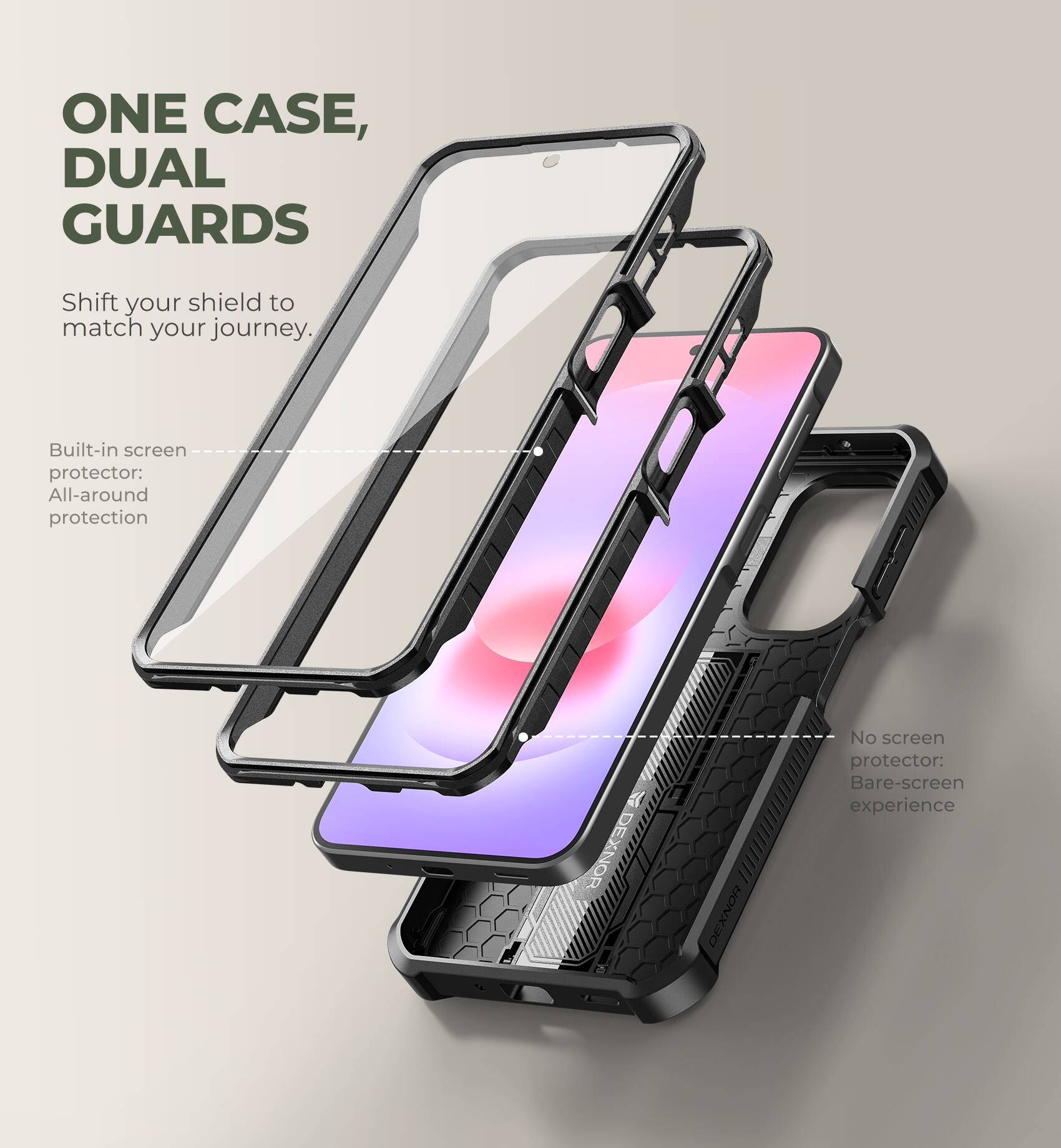 ONE CASE, DUAL GUARDS  
Shift your shield to match your journey.  

Built-in screen protector: All-around protection  
No screen protector: Bare-screen experience  

DEXNOR