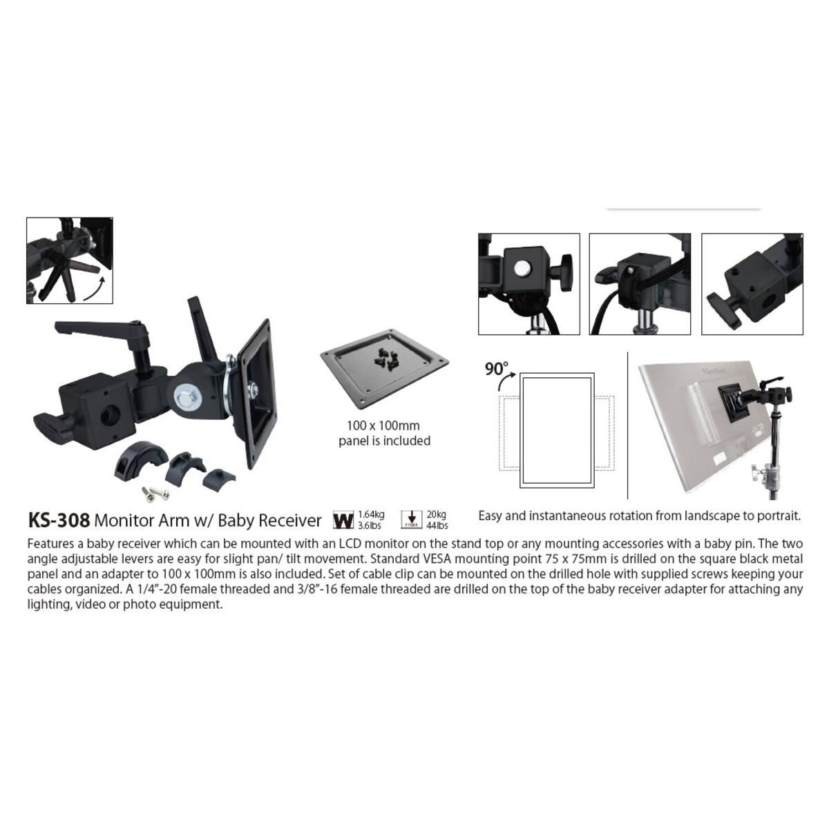 90
100 x 100mm panel is included

KS-308 1.64kg 20kg
Easy and instantaneous rotation from landscape to portrait. Monitor Arm w/ Baby Receiver W 3.6lbs man 44lbs
Features a baby receiver which can be mounted with an LCD monitor on the stand top or any mounting accessories with a baby pin. The two angle adjustable levers are easy for slight pan/ tilt movement. Standard VESA mounting point 75 x 75mm is drilled on the square black metal panel and an adapter to 100 x 100mm is also included. Set of cable clip can be mounted on the drilled hole with supplied screws keeping your cables organized. A 1/4"-20 female threaded and 3/8"-16 female threaded are drilled on the top of the baby receiver adapter for attaching any lighting, video or photo equipment.