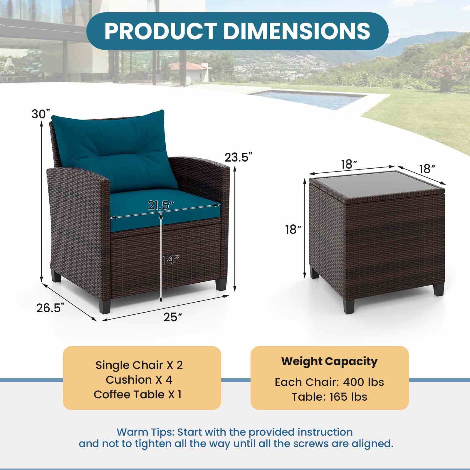 PRODUCT DIMENSIONS  
30" 23.5" 18" 18" 21.5" 18" 14" 26.5" 25"  
Single Chair X 2  
Cushion X 4  
Coffee Table X 1  

Weight Capacity  
Each Chair: 400 lbs  
Table: 165 lbs  

Warm Tips: Start with the provided instruction and not to tighten all the way until all the screws are aligned.
