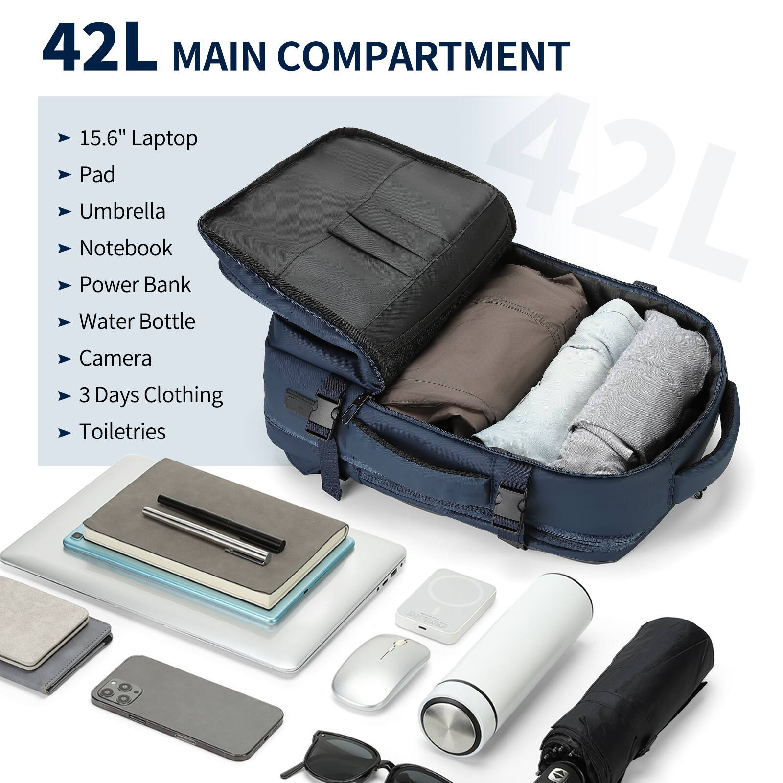 42L MAIN COMPARTMENT

- 15.6" Laptop
- Pad
- Umbrella
- Notebook
- Power Bank
- Water Bottle
- Camera
- 3 Days Clothing
- Toiletries