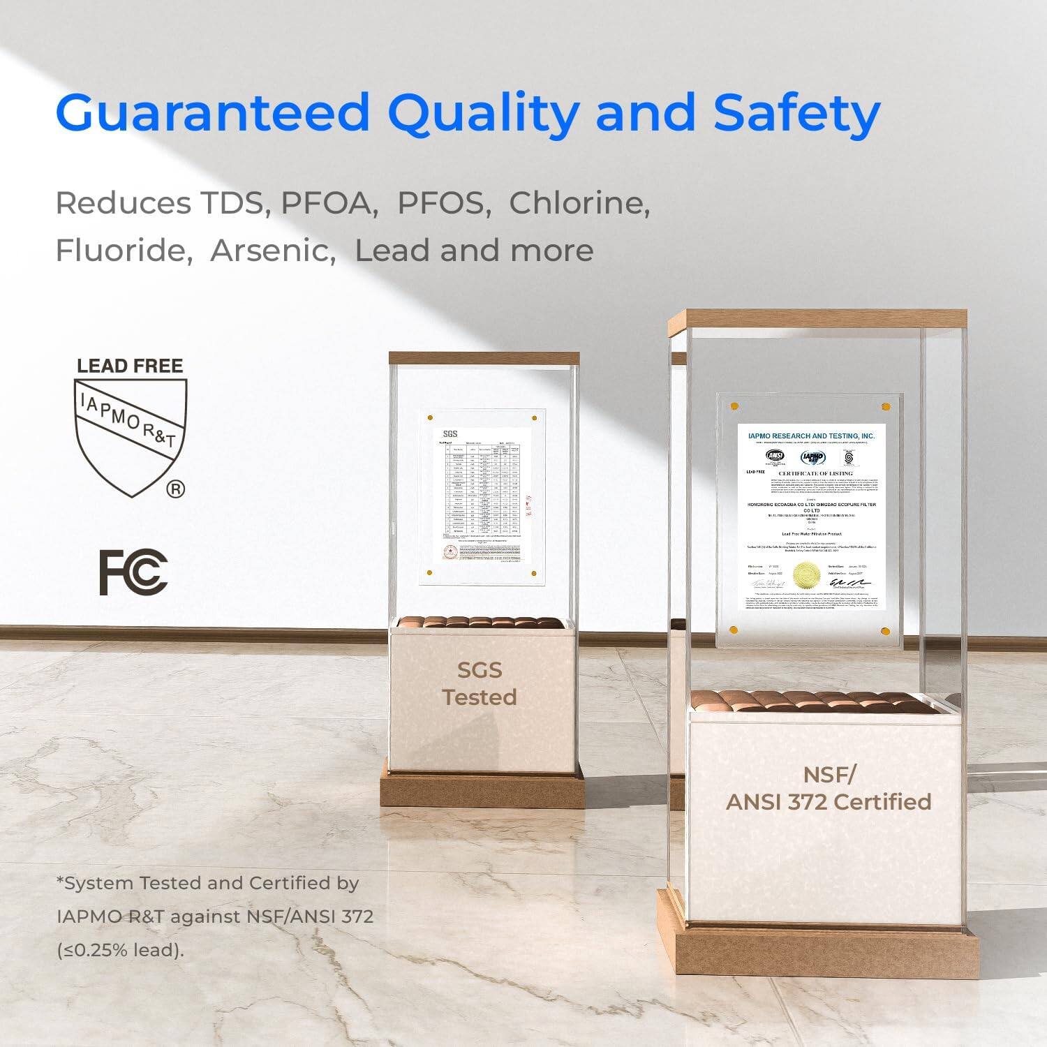 Guaranteed Quality and Safety
Reduces TDS, PFOA, PFOS, Chlorine, Fluoride, Arsenic, Lead and more
LEAD FREE IAPMO R&T
SGS Tested
NSF/ ANSI 372 Certified
*System Tested and Certified by IAPMO R&T against NSF/ANSI 372 (<0.25% lead).