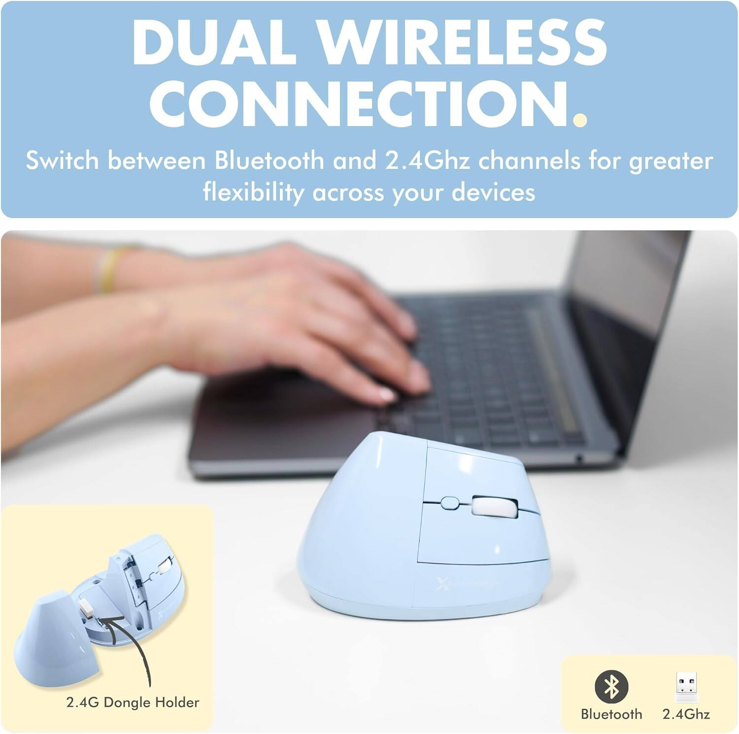 DUAL WIRELESS CONNECTION.  
Switch between Bluetooth and 2.4Ghz channels for greater flexibility across your devices.  

2.4G Dongle Holder  

Bluetooth 2.4Ghz