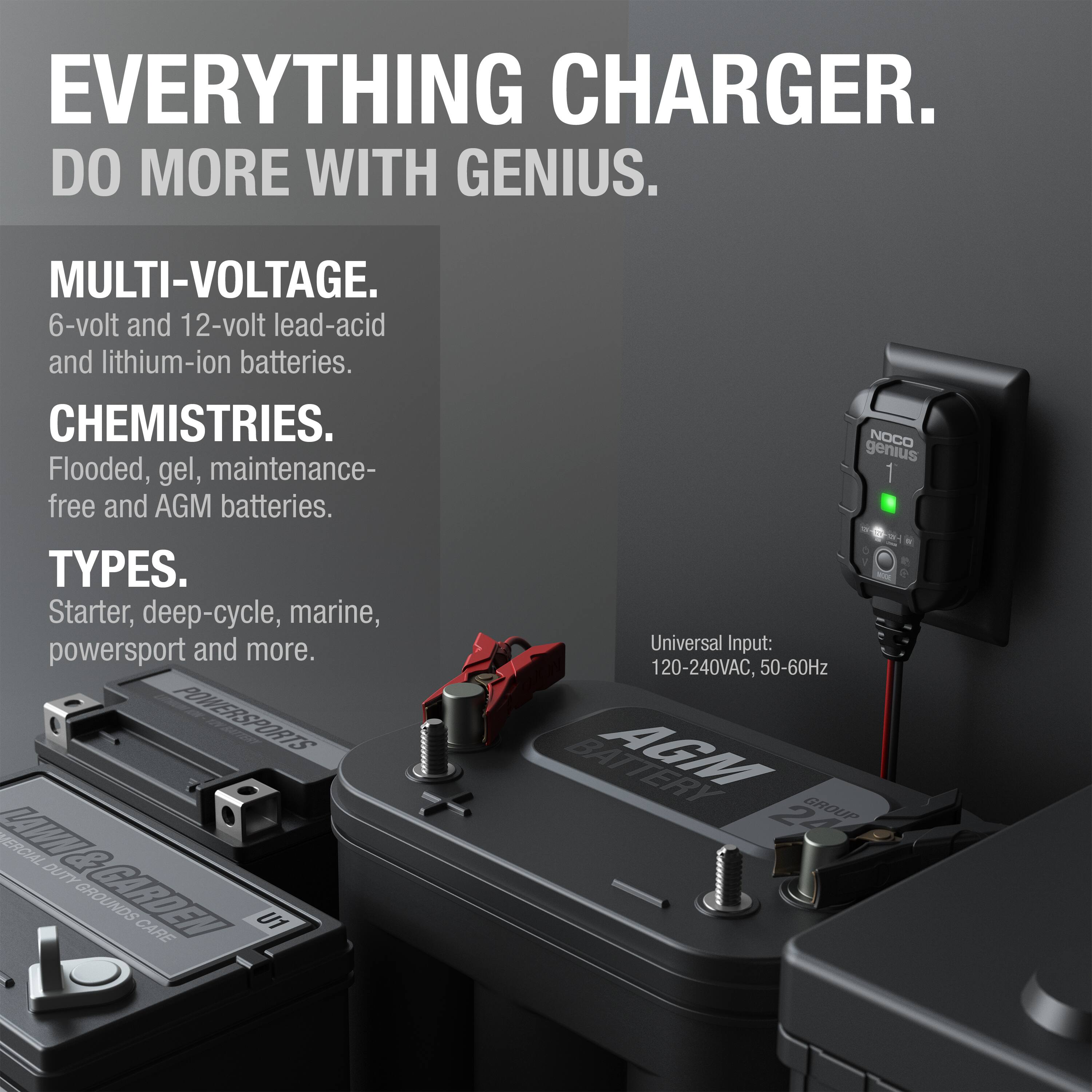 **EVERYTHING CHARGER.  
DO MORE WITH GENIUS.**

**MULTI-VOLTAGE.**  
6-volt and 12-volt lead-acid and lithium-ion batteries.

**CHEMISTRIES.**  
Flooded, gel, maintenance-free and AGM batteries.

**TYPES.**  
Starter, deep-cycle, marine, powersport and more.

**Universal Input:**  
120-240VAC, 50-60Hz