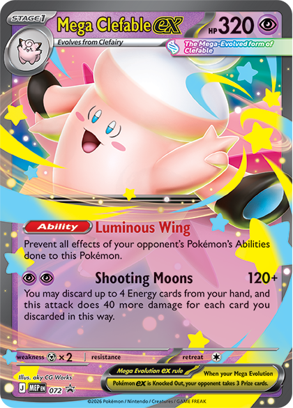 STAGE 1 Mega Clefable ex  
HP 320  
Evolves from Clefairy  
The Mega-Evolved form of Clefable  

Ability: Luminous Wing  
Prevent all effects of your opponent's Pokémon's Abilities done to this Pokémon.  

Shooting Moons 120+  
You may discard up to 4 Energy cards from your hand, and this attack does 40 more damage for each card you discarded in this way.  

weakness x 2  
resistance  

Mega Evolution ex rule  
When your Mega Evolution Pokémon ex is Knocked Out, your opponent takes 3 Prize cards.  

2026 Pokémon / Nintendo Creatures / GAME FREAK  
Illustration: oky CG Works  
J MEP EN 072