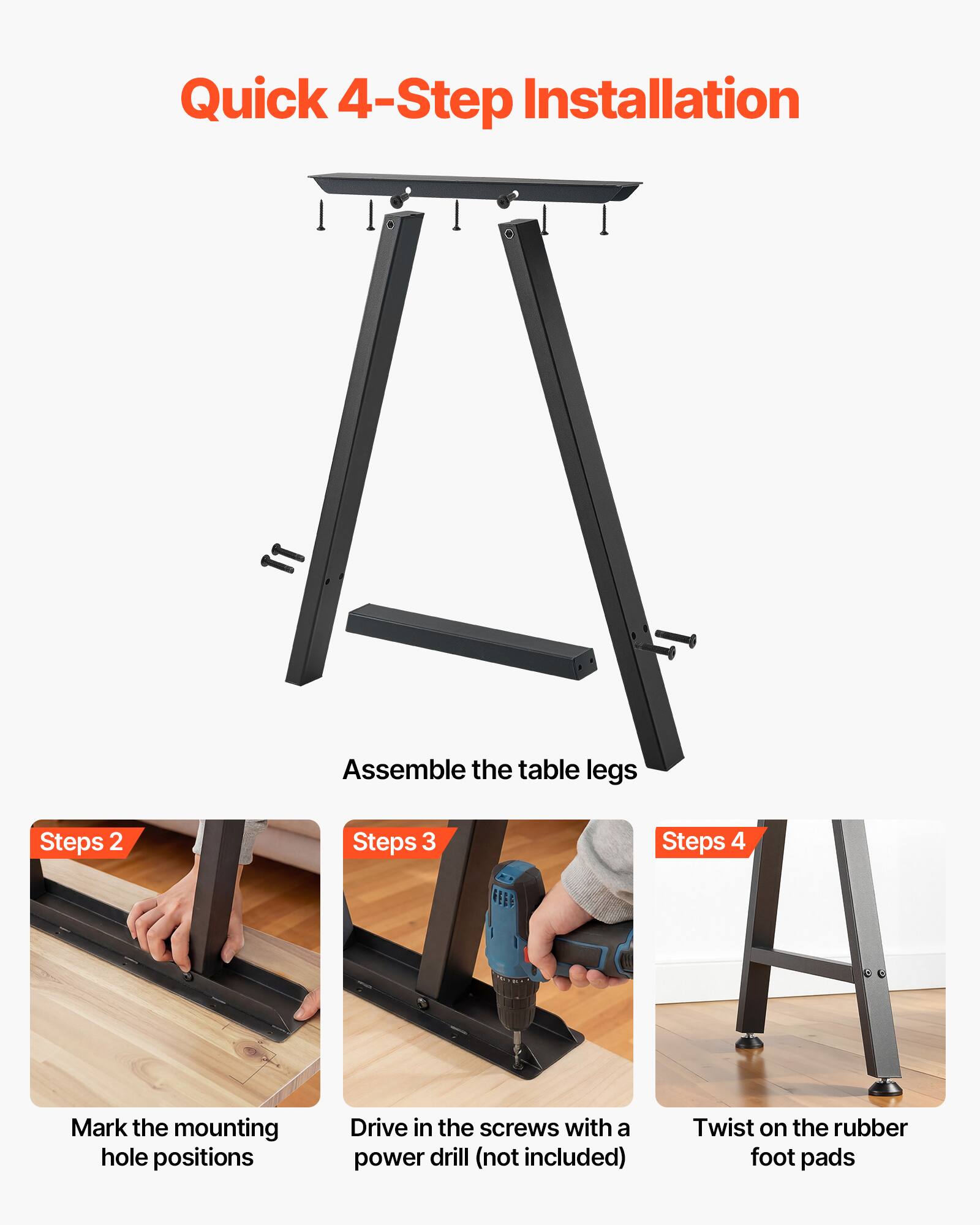 Quick 4-Step Installation

1. Assemble the table legs
2. Mark the mounting hole positions
3. Drive in the screws with a power drill (not included)
4. Twist on the rubber foot pads