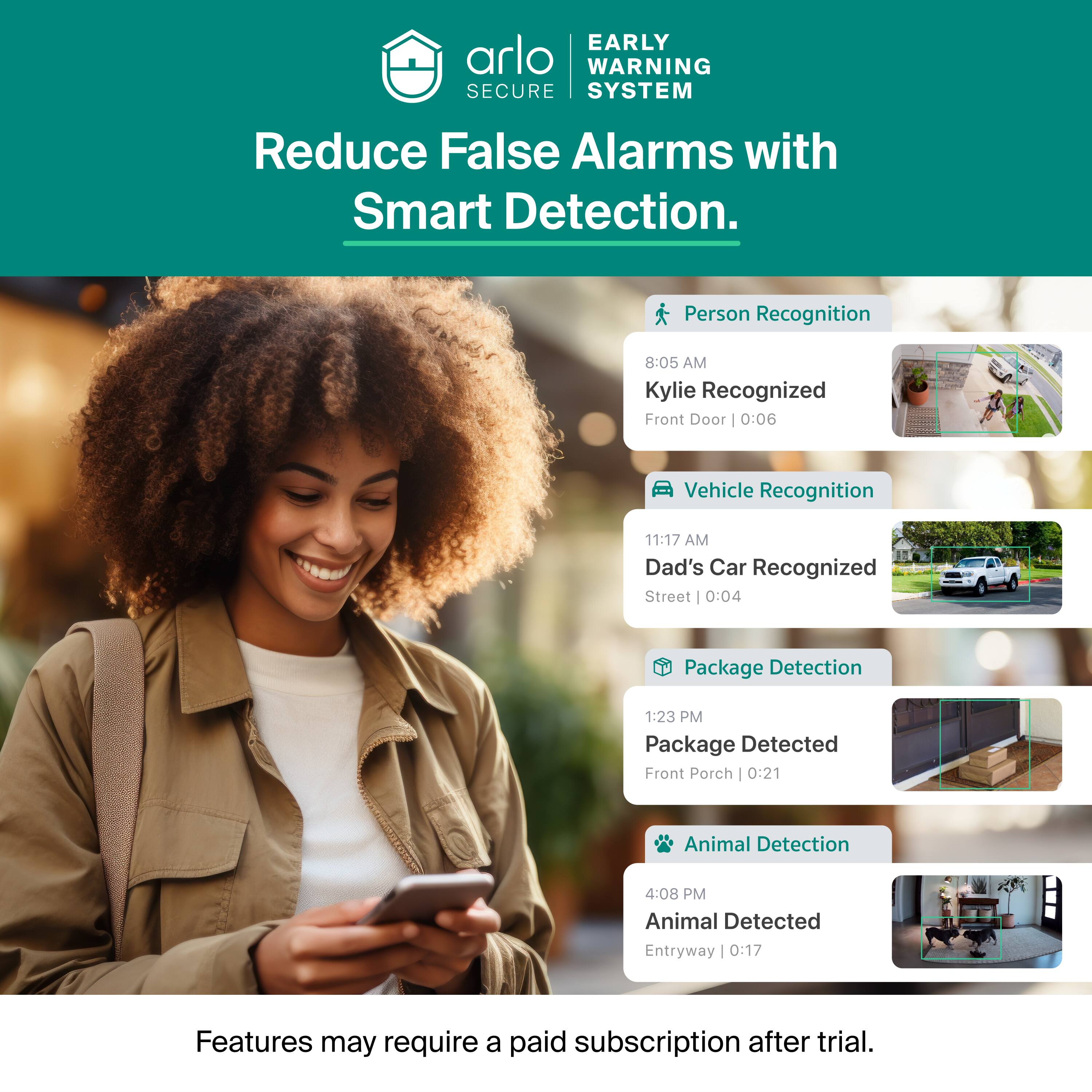 EARLY WARNING SECURE SYSTEM  
Reduce False Alarms with Smart Detection.  

Person Recognition  
8:05 AM Kylie Recognized  
Front Door | 0:06  

Vehicle Recognition  
11:17 AM Dad's Car Recognized  
Street | 0:04  

Package Detection  
1:23 PM Package Detected  
Front Porch | 0:21  

Animal Detection  
4:08 PM Animal Detected  
Entryway | 0:17  

Features may require a paid subscription after trial.