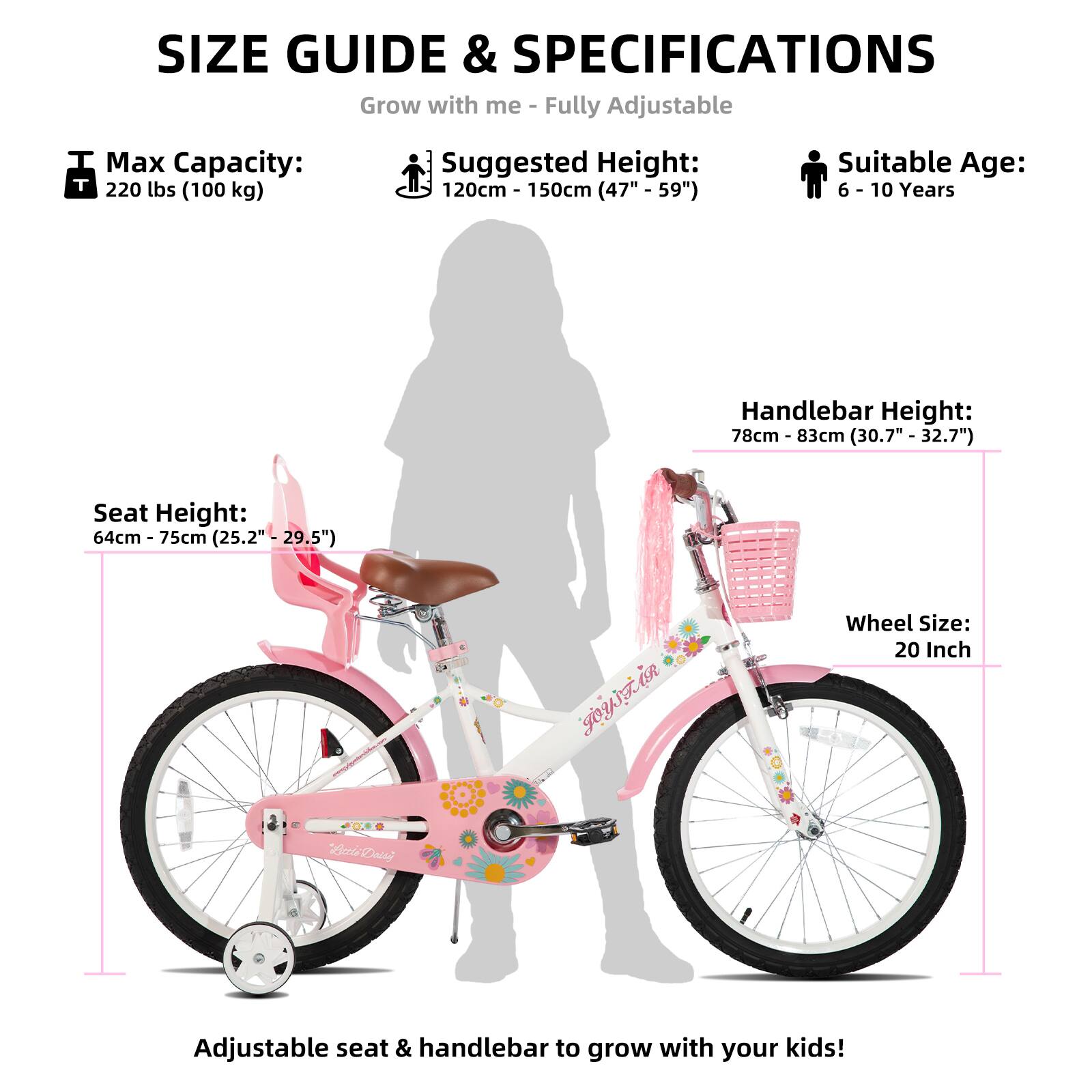 SIZE GUIDE & SPECIFICATIONS  
Grow with me - Fully Adjustable  

Max Capacity: 220 lbs (100 kg)  
Suggested Height: 120cm - 150cm (47" - 59")  
Suitable Age: 6 - 10 Years  

Seat Height: 64cm - 75cm (25.2" - 29.5")  
Handlebar Height: 78cm - 83cm (30.7" - 32.7")  
Wheel Size: 20 Inch  

Adjustable seat & handlebar to grow with your kids!
