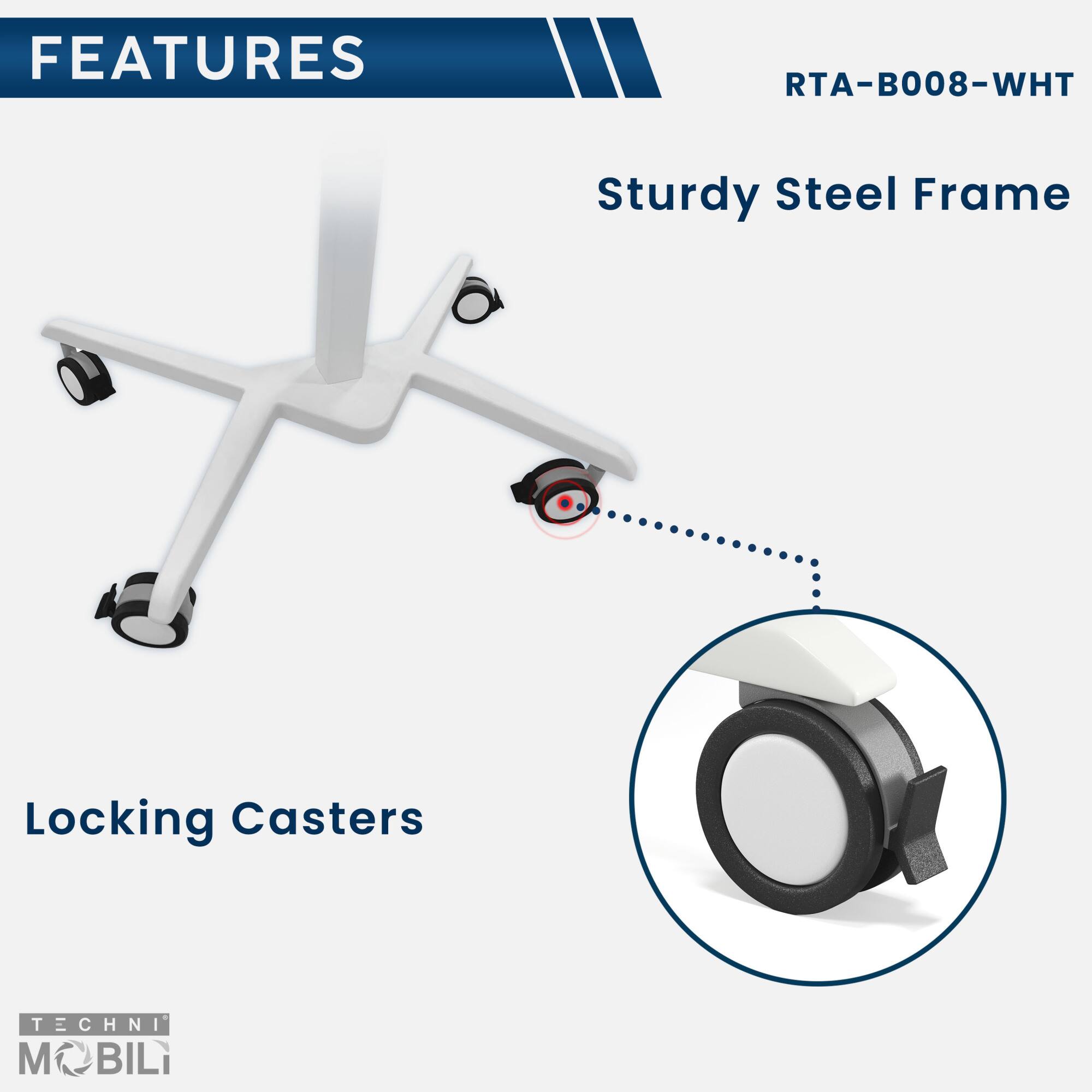 FEATURES  
RTA-B008-WHT  

Sturdy Steel Frame  

Locking Casters  

TECHNI MOBILI