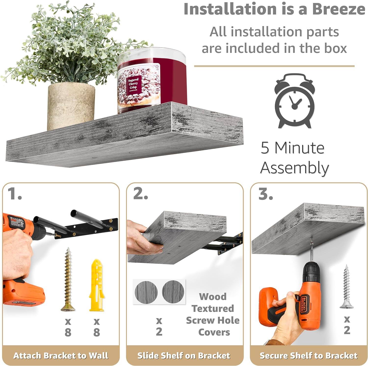 Installation is a Breeze All installation parts are included in the box 5 Minute Assembly 1. Attach Bracket to Wall 2. Slide Shelf on Bracket 3. Secure Shelf to Bracket

Segared Cherry Crie - 1. 2. 5 Minute Assembly 3. S BROX X 8 x 8 X 2 Wood Textured Screw Hole Covers SE x 2