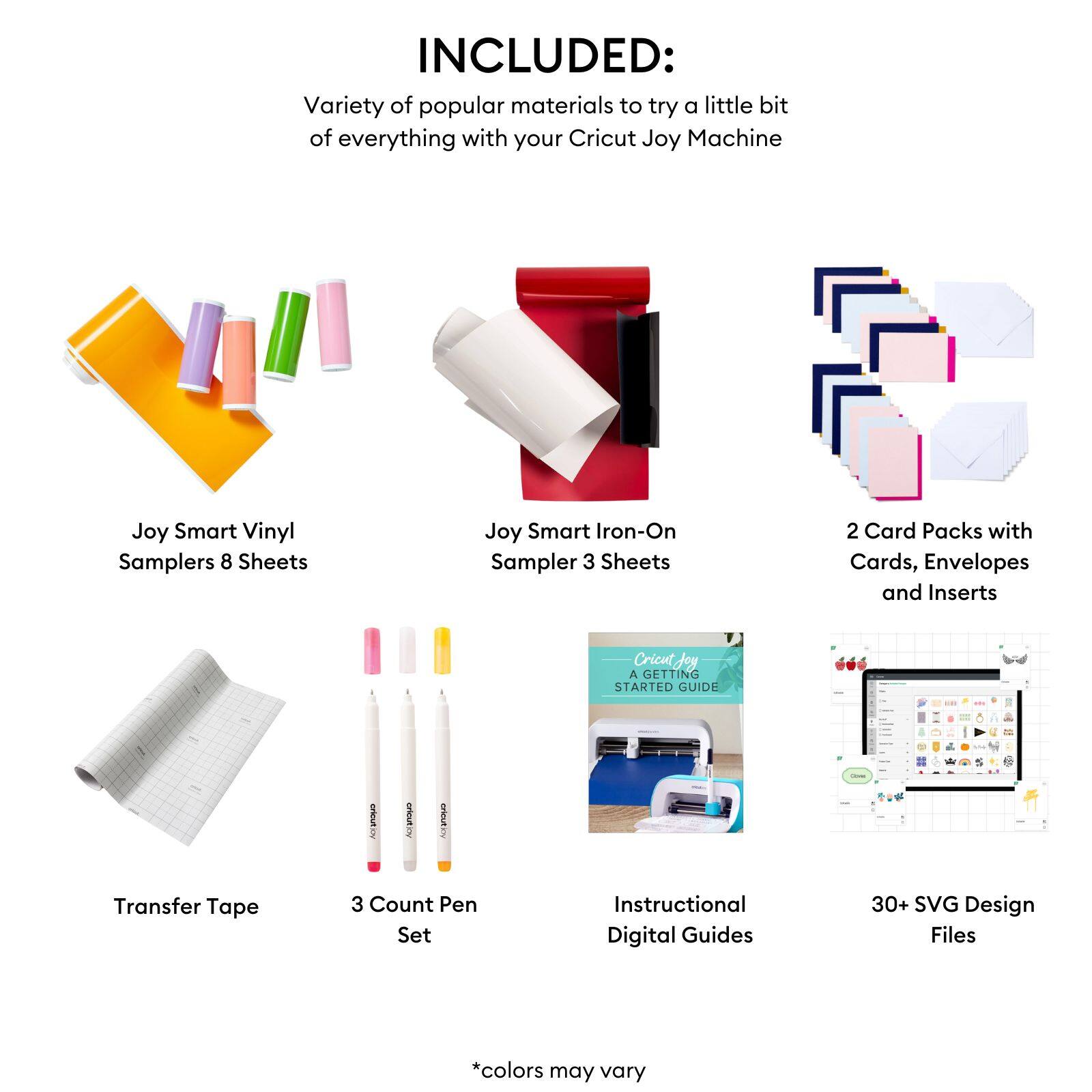 INCLUDED:  
Variety of popular materials to try a little bit of everything with your Cricut Joy Machine  

- Joy Smart Vinyl Samplers 8 Sheets  
- Joy Smart Iron-On Sampler 3 Sheets  
- 2 Card Packs with Cards, Envelopes and Inserts  
- Transfer Tape  
- 3 Count Pen Set  
- Instructional Digital Guides  
- 30+ SVG Design Files  

*colors may vary
