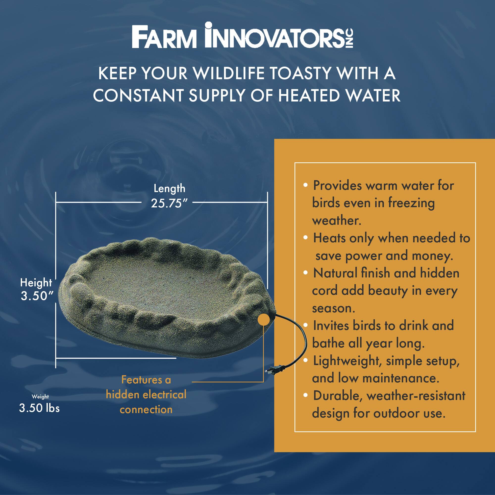 FARM INNOVATORS INC  
KEEP YOUR WILDLIFE TOASTY WITH A CONSTANT SUPPLY OF HEATED WATER  

Height: 3.50"  
Weight: 3.50 lbs  
Length: 25.75"  

Features a hidden electrical connection  

- Provides warm water for birds even in freezing weather.  
- Heats only when needed to save power and money.  
- Natural finish and hidden cord add beauty in every season.  
- Invites birds to drink and bathe all year long.  
- Lightweight, simple setup, and low maintenance.  
- Durable, weather-resistant design for outdoor use.