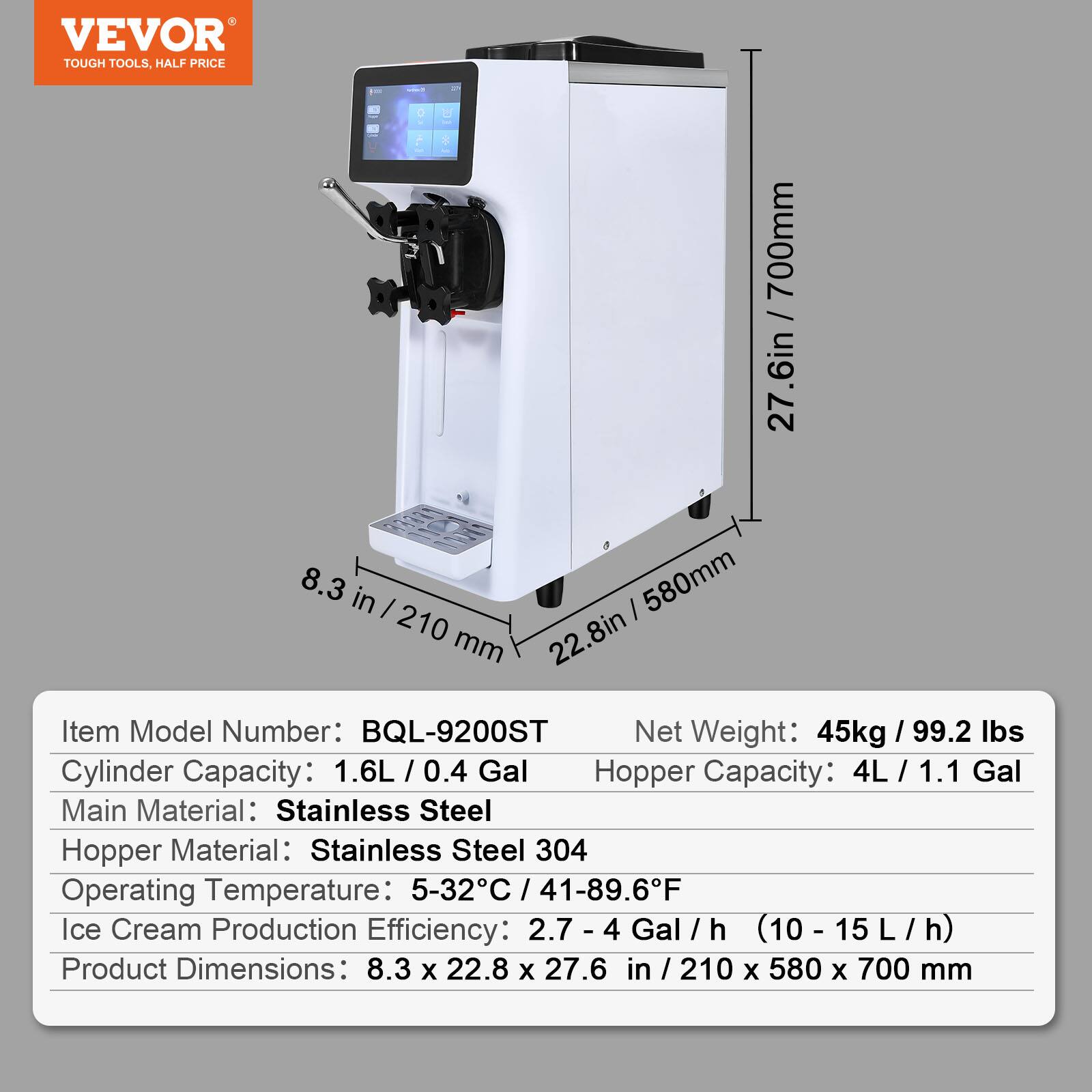VEVOR TOUGH TOOLS, HALF PRICE

700mm 27.6in  
8.3 in 210  
580mm 22.8in  

Item Model Number: BQL-9200ST  
Net Weight: 45kg / 99.2 lbs  
Cylinder Capacity: 1.6L / 0.4 Gal  
Hopper Capacity: 4L / 1.1 Gal  
Main Material: Stainless Steel  
Hopper Material: Stainless Steel 304  
Operating Temperature: 5-32°C / 41-89.6°F  
Ice Cream Production Efficiency: 2.7 - 4 Gal / h (10 - 15 L / h)  
Product Dimensions: 8.3 x 22.8 x 27.6 in / 210 x 580 x 700 mm