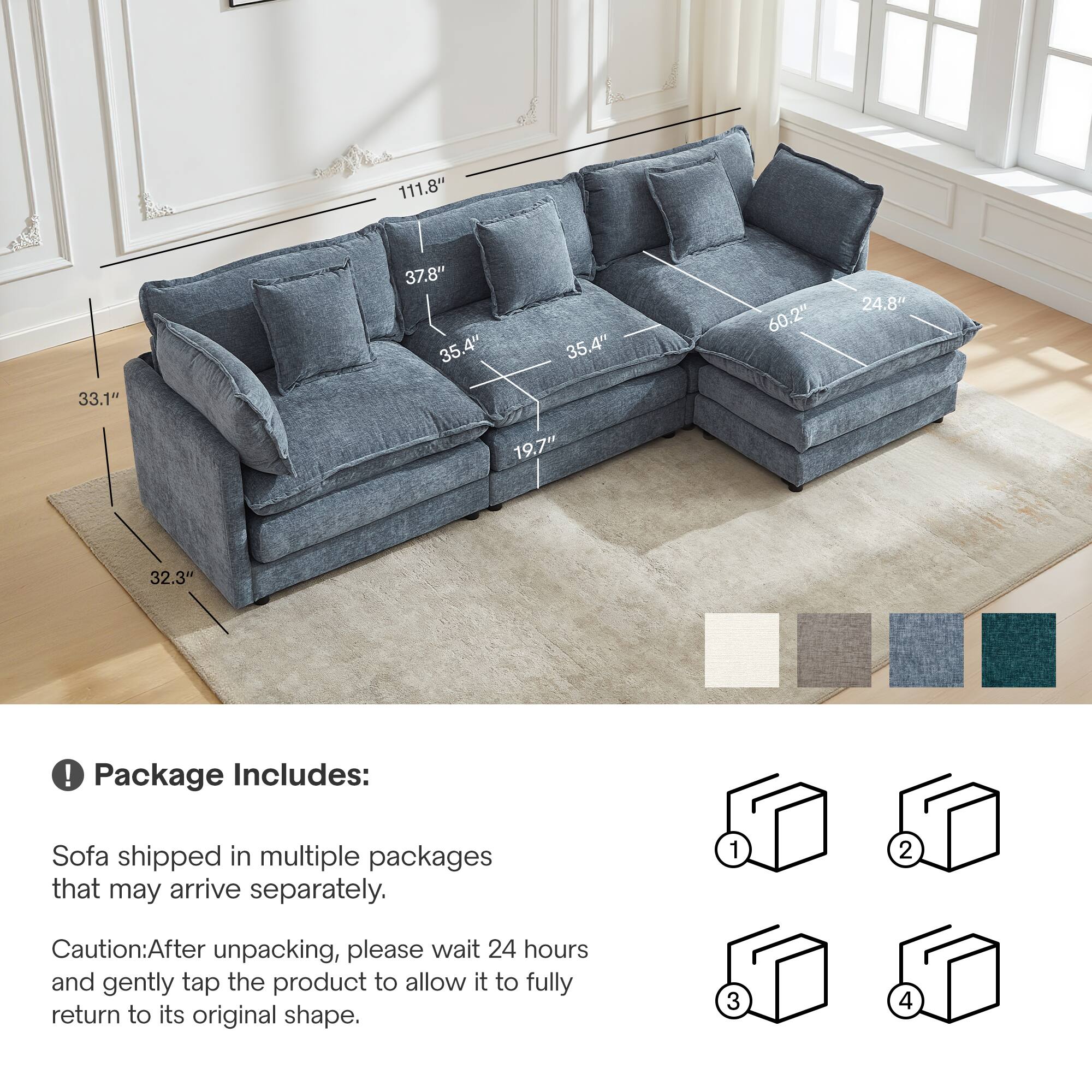 111.8" 37.8" 35.4" 35.4" 60.2" 24.8" 33.1" 19.7" 32.3"

Package Includes:
Sofa shipped in multiple packages that may arrive separately.

Caution: After unpacking, please wait 24 hours and gently tap the product to allow it to fully return to its original shape.